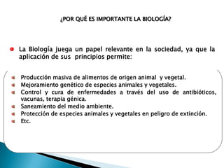 ¿POR QUÉ ES IMPORTANTE LA BIOLOGÍA?




La Biología juega un papel relevante en la sociedad, ya que la
aplicación de sus principios permite:


Producción masiva de alimentos de origen animal y vegetal.
Mejoramiento genético de especies animales y vegetales.
Control y cura de enfermedades a través del uso de antibióticos,
vacunas, terapia génica.
Saneamiento del medio ambiente.
Protección de especies animales y vegetales en peligro de extinción.
Etc.
 