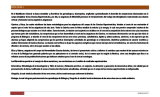 BIOLOGÍA I

E el Bachillerato G
 n                   eneral se busca consolidar y diversificar los aprendizajes y desempeños, ampliando y profundizando el desarrollo de competencias relacionadas con el
campo disciplinar de las C iencias Experimentales, por ello, la asignatura de BIO G promueve el fortalecimiento del trabajo interdisciplinario manteniendo una relación
                                                                                  LO ÍA
vertical y horizontal con las siguientes asignaturas:

Q uímica y Física, las cuales establecen las bases metodológicas para las asignaturas del campo de las C    iencias Experimentales, brindan a través de sus contenidos el
soporte para el resto de las asignaturas de esta área. Tanto la Q  uímica como la Física estudian la materia y la energía, lo cual nos permite comprender muchos de los
procesos biológicos que suceden en el nivel celular. Concretamente, la relación con la química se establece en el tema de la composición de la materia viva y las reacciones
que forman parte del metabolismo, las competencias que se han desarrollado a través de las asignaturas de Q    uímica, se relacionan directamente con los que dan inicio al
programa de Biología I, al abordar el tema de los componentes de los seres vivos: proteínas, carbohidratos, lípidos y ácidos nucleicos, asimismo, es de esperarse que los
alumnos ya hayan adquirido las competencias que les permitan desempeñar actividades de aprendizaje en el laboratorio, identificar problemas de carácter científico y
analizar información de fuentes diversas. La relación con la Física se da por los aspectos energéticos que marcan las leyes de la termodinámica, así como los fenómenos de
difusión o de ósmosis, entre otros que suceden en las células.

É y Valores, asignatura del campo de Humanidades C
 tica                                                     iencias Sociales, da forma al pensamiento crítico y reflexivo al considerar que muchos de los avances recientes en
el área de la Biología han generado polémica por sus aplicaciones en el contexto social, de tal manera que ha surgido la Bioética, como una disciplina que lleva a la
reflexión acerca de las posibles limitaciones que debieran señalarse para el uso de ciertas tecnologías.

Las Matemáticas permiten el manejo de datos numéricos y sus correlaciones en el análisis de resultados experimentales.

Informática, Metodología de la Investigación y Taller de Lectura y Redacción permiten, en conjunto, la obtención y generación de documentos útiles y de calidad para el
procesamiento de datos, facilitando el acceso a fuentes de información actualizadas, actividad que en el campo de las ciencias experimentales es indispensable.

Geografía, la cual señala la ubicación de los seres vivos y de los ecosistemas que conforman la biósfera.

Ecología, la cual integrará posteriormente los aprendizajes de Biología y Geografía al estudiar las interrelaciones de los seres vivos con su medio ambiente.




              6                                                                                                                                                 DGB/DCA/2011
 