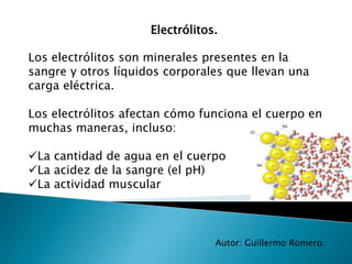 Electrólitos.
Autor: Guillermo Romero.
Los electrólitos son minerales presentes en la
sangre y otros líquidos corporales que llevan una
carga eléctrica.
Los electrólitos afectan cómo funciona el cuerpo en
muchas maneras, incluso:
La cantidad de agua en el cuerpo
La acidez de la sangre (el pH)
La actividad muscular
 