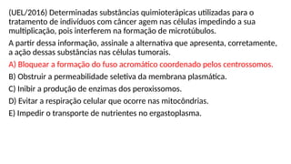 (UEL/2016) Determinadas substâncias quimioterápicas utilizadas para o
tratamento de indivíduos com câncer agem nas células impedindo a sua
multiplicação, pois interferem na formação de microtúbulos.
A partir dessa informação, assinale a alternativa que apresenta, corretamente,
a ação dessas substâncias nas células tumorais.
A) Bloquear a formação do fuso acromático coordenado pelos centrossomos.
B) Obstruir a permeabilidade seletiva da membrana plasmática.
C) Inibir a produção de enzimas dos peroxissomos.
D) Evitar a respiração celular que ocorre nas mitocôndrias.
E) Impedir o transporte de nutrientes no ergastoplasma.
 