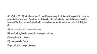 (PUC-RJ/2015) Vimblastina é um fármaco quimioterápico padrão usado
para tratar câncer. Devido ao fato de ela interferir no alinhamento dos
microtúbulos, sua efetividade está diretamente relacionada à inibição
da
A) formação do fuso mitótico.
B) fosforilação de proteínas regulatórias.
C) respiração celular.
D) síntese de DNA.
E) produção de protease.
 