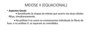 MEIOSE II (EQUACIONAL)
• Aspectos Gerais
• Semelhante às etapas da mitose que ocorre nas duas células-
filhas, simultaneamente.
• Na prófase II se unem os cromossomos individuais às fibras do
fuso, e na anáfase II, se separam as cromátides.
 