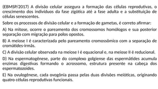 (EBMSP/2017) A divisão celular assegura a formação das células reprodutivas, o
crescimento dos indivíduos da fase zigótica até a fase adulta e a substituição de
células senescentes.
Sobre os processos de divisão celular e a formação de gametas, é correto afirmar:
A) Na mitose, ocorre o pareamento dos cromossomos homólogos e sua posterior
separação com migração para polos opostos.
B) A meiose I é caracterizada pelo pareamento cromossômico com a separação de
cromátides-irmãs.
C) A divisão celular observada na meiose I é equacional e, na meiose II é reducional.
D) Na espermatogênese, parte do complexo golgiense das espermátides acumula
enzimas digestivas formando o acrossomo, estrutura presente na cabeça dos
espermatozoides.
E) Na ovulogênese, cada ovogônia passa pelas duas divisões meióticas, originando
quatro células reprodutivas funcionais.
 