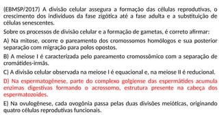 (EBMSP/2017) A divisão celular assegura a formação das células reprodutivas, o
crescimento dos indivíduos da fase zigótica até a fase adulta e a substituição de
células senescentes.
Sobre os processos de divisão celular e a formação de gametas, é correto afirmar:
A) Na mitose, ocorre o pareamento dos cromossomos homólogos e sua posterior
separação com migração para polos opostos.
B) A meiose I é caracterizada pelo pareamento cromossômico com a separação de
cromátides-irmãs.
C) A divisão celular observada na meiose I é equacional e, na meiose II é reducional.
D) Na espermatogênese, parte do complexo golgiense das espermátides acumula
enzimas digestivas formando o acrossomo, estrutura presente na cabeça dos
espermatozoides.
E) Na ovulogênese, cada ovogônia passa pelas duas divisões meióticas, originando
quatro células reprodutivas funcionais.
 