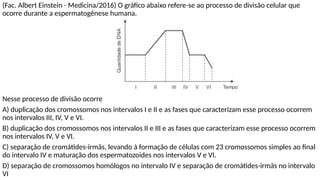 (Fac. Albert Einstein - Medicina/2016) O gráfico abaixo refere-se ao processo de divisão celular que
ocorre durante a espermatogênese humana.
Nesse processo de divisão ocorre
A) duplicação dos cromossomos nos intervalos I e II e as fases que caracterizam esse processo ocorrem
nos intervalos III, IV, V e VI.
B) duplicação dos cromossomos nos intervalos II e III e as fases que caracterizam esse processo ocorrem
nos intervalos IV, V e VI.
C) separação de cromátides-irmãs, levando à formação de células com 23 cromossomos simples ao final
do intervalo IV e maturação dos espermatozoides nos intervalos V e VI.
D) separação de cromossomos homólogos no intervalo IV e separação de cromátides-irmãs no intervalo
VI
 