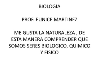 BIOLOGIA 
PROF. EUNICE MARTINEZ 
ME GUSTA LA NATURALEZA , DE 
ESTA MANERA COMPRENDER QUE 
SOMOS SERES BIOLOGICO, QUIMICO 
Y FISICO 
 