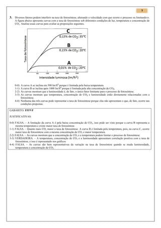 3

3. Diversos fatores podem interferir na taxa de fotossíntese, alterando a velocidade com que ocorre o processo ou limitando-o.
A figura abaixo apresenta curvas com a taxa de fotossíntese sob diferentes condições de luz, temperatura e concentração de
CO2. Analise essas curvas para avaliar as proposições seguintes.

A curva A se inclina em 500 lm/ft2 porque é limitada pela baixa temperatura.
A curva B se inclina após 1000 lm/ft2 porque é limitada pela alta concentração de CO2.
As curvas mostram que a luminosidade é, de fato, o único fator limitante para o processo de fotossíntese.
As curvas mostram que temperatura, concentração de CO2 e luminosidade estão diretamente relacionadas com a
fotossíntese.
4-4) Nenhuma das três curvas pode representar a taxa de fotossíntese porque elas não apresentam o que, de fato, ocorre nas
condições propostas.
0-0)
1-1)
2-2)
3-3)

GABARITO: FFFVF
JUSTIFICATIVAS:
0-0) FALSA. – A limitação da curva A é pela baixa concentração de CO 2, isso pode ser visto porque a curva B representa a
mesma temperatura e existe maior taxa de fotossíntese.
1-1) FALSA. – Quanto mais CO2 maior a taxa de fotossíntese. A curva B é limitada pela temperatura, pois, na curva C, ocorre
maior taxa de fotossíntese com a mesma concentração de CO2 e maior temperatura.
2-2) FALSA. – As curvas mostram que a concentração de CO2 e a temperatura podem limitar o processo de fotossíntese.
3-3) VERDADEIRA. – A temperatura, concentração de CO2 e a luminosidade apresentam correlação positiva com a taxa de
fotossíntese, e isso é representado nos gráficos.
4-4) FALSA. – As curvas são bem representativas da variação na taxa de fotossíntese quando se muda luminosidade,
temperatura e concentração de CO2.

 