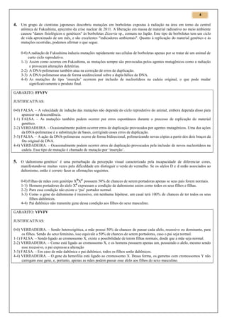 4

4. Um grupo de cientistas japoneses descobriu mutações em borboletas expostas à radiação na área em torno da central
atômica de Fukushima, epicentro da crise nuclear de 2011. A liberação em massa de material radioativo no meio ambiente
causou "danos fisiológicos e genéticos" às borboletas Zizeeria sp., comuns no Japão. Este tipo de borboletas tem um ciclo
de vida aproximado de um mês, e são excelentes "indicadores ambientais". Quanto à replicação do material genético e às
mutações ocorridas, podemos afirmar o que segue.
0-0) A radiação de Fukushima induziu mutações rapidamente nas células de borboletas apenas por se tratar de um animal de
curto ciclo reprodutivo.
1-1) Assim como ocorreu em Fukushima, as mutações sempre são provocadas pelos agentes mutagênicos como a radiação
e provocam alterações deletérias.
2-2) A DNA-polimerase também atua na correção de erros de duplicação.
3-3) A DNA-polimerase atua de forma unidirecional sobre a dupla hélice de DNA.
4-4) As mutações do tipo ‘inserção’ ocorrem por inclusão de nucleotídeos na cadeia original, o que pode mudar
significativamente o produto final.
GABARITO: FFVFV
JUSTIFICATIVAS:
0-0) FALSA. – A velocidade de indução das mutações não depende do ciclo reprodutivo do animal, embora dependa disso para
aparecer na descendência.
1-1) FALSA. – As mutações também podem ocorrer por erros espontâneos durante o processo de replicação do material
genético.
2-2) VERDADEIRA. – Ocasionalmente podem ocorrer erros de duplicação provocados por agentes mutagênicos. Uma das ações
da DNA-polimerase é a substituição de bases, corrigindo esses erros de duplicação.
3-3) FALSA. – A ação da DNA-polimerase ocorre de forma bidirecional, polimerizando novas cópias a partir dos dois braços da
fita original de DNA.
4-4) VERDADEIRA. – Ocasionalmente podem ocorrer erros de duplicação provocados pela inclusão de novos nucleotídeos na
cadeia. Esse tipo de mutação é chamado de mutação por ‘inserção’.

5. O ‘daltonismo genético’ é uma perturbação da percepção visual caracterizada pela incapacidade de diferenciar cores,
manifestando-se muitas vezes pela dificuldade em distinguir o verde do vermelho. Se os alelos D e d estão associados ao
daltonismo, então é correto fazer as afirmações seguintes.
0-0) Filhas de mães com genótipo XDXd possuem 50% de chances de serem portadoras apenas se seus pais forem normais.
1-1) Homens portadores do alelo Xd expressam a condição de daltonismo assim como todos os seus filhos e filhas.
2-2) Para essa condição não existe o ‘pai’ portador normal.
3-3) Como o gene do daltonismo é recessivo, em nenhuma hipótese, um casal terá 100% de chances de ter todos os seus
filhos daltônicos.
4-4) Pai daltônico não transmite gene dessa condição aos filhos do sexo masculino.
GABARITO: VFVFV
JUSTIFICATIVAS:
0-0) VERDADEIRA. – Sendo heterozigótica, a mãe possui 50% de chances de passar cada alelo, recessivo ou dominante, para
os filhos. Sendo do sexo feminino, isso equivale a 50% de chances de serem portadoras, caso o pai seja normal.
1-1) FALSA. – Sendo ligado ao cromossomo X, existe a possibilidade de terem filhas normais, desde que a mãe seja normal.
2-2) VERDADEIRA. – Como está ligado ao cromossomo X, e os homens possuem apenas um, possuindo o alelo, mesmo sendo
esse recessivo, o pai expressa a alteração
3-3) FALSA. – Em caso de mãe daltônica e pai daltônico, todos os filhos serão daltônicos.
4-4) VERDADEIRA. – O gene da hemofilia está ligado ao cromossomo X. Dessa forma, os gametas com cromossomos Y não
carregam esse gene, e, portanto, apenas as mães podem passar esse alelo aos filhos do sexo masculino.

 