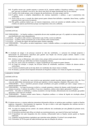 7

0-0) O gráfico mostra que, quando aumenta o consumo de O 2, aumenta também a frequência cardíaca, o que é normal,
pois, para que se aumente o uso de O2, deve haver mais fluxo de sangue distribuindo esse O2 nos sistemas.
1-1) O gráfico está errado porque, como as iguanas são pecilotérmicas, seu corpo sempre está frio.
2-2) O gráfico mostra a completa independência dos sistemas respiratório e cardíaco, o que é característico dos
vertebrados.
3-3) Assim como as aves, o coração dos répteis possui quatro câmaras bem definidas e separadas; dessa forma, o gráfico
representa bem o que ocorre na natureza.
4-4) Pelo gráfico, podemos deduzir que, em maiores temperaturas, existe um aumento no trabalho cardíaco. Isso é mais
evidente em espécies pecilotérmicas porque sua temperatura varia com o ambiente.
GABARITO: VFFFV
JUSTIFICATIVAS:
0-0) VERDADEIRA. – As funções cardíaca e respiratória devem estar acopladas para que o O 2 captado no sistema respiratório
seja distribuído pelo corpo adequadamente.
1-1) FALSA. – Os gráficos estão corretos e representam o que, de fato, ocorre no ambiente.
2-2) FALSA. – O gráfico mostra exatamente que os dois sistemas estão correlacionados.
3-3) FALSA. – O coração dos répteis não apresenta quatro câmaras separadas.
4-4) VERDADEIRA. – Pelo gráfico, na maior temperatura, é maior o trabalho cardíaco, e as espécies pecilotérmicas estão mais
sujeitas a isso.

10. A circulação do sangue é um processo essencial na vida dos vertebrados, e o processo de evolução propiciou o
aparecimento de características específicas para garantir essa função nos diversos grupos animais. Quanto a essas
características, podemos afirmar que:
0-0) Artérias e veias se diferenciam, entre outras coisas, porque artérias possuem uma espessa camada muscular, e as veias
possuem válvulas que subdividem seu lúmen em pequenas câmaras.
1-1) Nas aves, assim como nos mamíferos, o sangue é propelido por um coração de quatro câmaras.
2-2) Ao longo da evolução, o coração, nas diversas classes de vertebrados, aumentou o número de câmeras atriais e
ventriculares.
3-3) O sistema circulatório pode ser do tipo aberto em vertebrados das classes menos evoluídas.
4-4) No homem, a pressão arterial depende diretamente da frequência cardíaca e do volume de líquidos em circulação.
GABARITO: VVVFV
JUSTIFICATIVAS:
0-0) VERDADEIRA. – As artérias são vasos resistivos que apresentam camada muscular espessa enquanto as veias, não. Já as
veias são subdivididas internamente por válvulas que impedem o retorno sanguíneo, dirigindo o fluxo para o átrio.
1-1) VERDADEIRA. – Aves e mamíferos possuem coração semelhante com quatro cavidades por onde o sangue venoso e o
arterial circulam sem mistura.
2-2) VERDADEIRA. – Ao longo do processo evolutivo, o coração aumentou o número de câmaras, sendo formado por apenas 2
câmaras nos peixes, 3 câmaras nos anfíbio e 4 nas aves e mamíferos, embora vários répteis apresentem 5 câmaras.
3-3) FALSA. – Em todos os vertebrados, o sistema circulatório é do tipo fechado, diferentemente dos invertebrados que podem
apresentar os dois tipos de circulação.
4-4) VERDADEIRA. – Embora existam outros fatores, a frequência cardíaca e o volume de líquido em circulação afetam
diretamente a pressão arterial.

11. O sistema nervoso e o sistema endócrino transmitem informações elétricas ou químicas para coordenar e regular as funções
orgânicas, integrando o funcionamento do organismo. No que se refere a essa ação integradora dos sistemas nervoso e
endócrino, analise as proposições seguintes.
0-0) As ações do sistema nervoso central e do sistema endócrino são coordenadas por uma glândula de primeiro nível,
conhecida como hipófise.
1-1) Os hormônios possuem ação difusa em relação aos neurotransmissores, que atuam de forma mais localizada.
2-2) O hipotálamo tem ação integradora dos dois sistemas, influenciando tanto as funções neurais quanto as funções
endócrinas.
3-3) A hipófise secreta hormônios reguladores que controlam outras glândulas. O cortisol é um exemplo disso.
4-4) O hormônio ACTH faz parte da cadeia hormonal que atua em situações de estresse.

 
