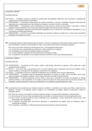 8

GABARITO: FVVFV
JUSTIFICATIVAS:
0-0) FALSA. – A hipófise coordena as funções de grande parte das glândulas endócrinas, mas ela própria é regulada pelo
sistema nervoso central através do hipotálamo.
1-1) VERDADEIRA. – Os hormônios atuam através do sistema circulatório, e sua ação é espalhada, atingindo várias partes do
organismo; já os neurotransmissores são liberados em sinapses e sua ação é restrita a essa região.
2-2) VERDADEIRA. – O hipotálamo recebe informações de várias áreas do sistema nervoso central e atua sobre o sistema
endócrino através da hipófise, bem como pode comandar funções pelo sistema nervoso autônomo.
3-3) FALSA. – O hipotálamo realmente secreta hormônios reguladores, mas o cortisol não é um hormônio hipotalâmico e, sim,
um hormônio secretado pelas adrenais.
4-4) VERDADEIRA. – O ACTH é um hormônio hipofisário que estimula as adrenais a produzirem o cortisol como uma defesa
fisiológica em situações de estresse.

12. A respiração humana é influenciada por fatores internos e externos ao organismo. Esses fatores podem acelerar ou reduzir o
ritmo respiratório, conforme as necessidades do corpo. Acerca desse tema, analise as afirmações seguintes.
0-0)
1-1)
2-2)
3-3)
4-4)

Em caso de menor eficiência na eliminação de CO2, o pH sanguíneo poderá baixar.
Ao nível do mar, o principal gás que influencia o ritmo respiratório é o oxigênio.
O diafragma é ativo tanto na inspiração quanto na expiração.
O centro regulador automático do ritmo respiratório se localiza no bulbo.
A entrada de ar nos pulmões ocorre quando a pressão atmosférica é maior que a pressão pulmonar.

GABARITO: VFFVV
JUSTIFICATIVAS:
0-0) VERDADEIRA. – O acúmulo de CO2 tende a reduzir o pH porque, dissolvido no plasma, o CO 2 reage com a água
produzindo ácido carbônico.
1-1) FALSA. – Ao nível do mar, a alta pressão de O2 no ar não é limitante para a respiração e por isso não modula o ritmo.
Nessas condições, o principal fator de regulação é a pressão de CO2 sanguínea.
2-2) FALSA. – A inspiração se dá com a contração do diafragma, mas a expiração ocorre com seu relaxamento.
3-3) VERDADEIRA. – O principal centro de automatismo respiratório se encontra no bulbo, tronco encefálico, assim como
químio-receptores que ajudam a modular o ritmo respiratório pela sua função de monitoramento.
4-4) VERDADEIRA. – A pressão pulmonar varia de menor a maior que a atmosférica em função da alteração no volume
pulmonar durante o ciclo respiratório. O ar sempre se desloca do ponto de maior pressão para um de menor pressão. Na
inspiração, a pressão pulmonar é menor que a atmosférica e, na expiração, a pressão pulmonar é maior.

13. As parasitoses são responsáveis por inúmeros prejuízos sanitários e econômicos no mundo, por afetar a saúde de seres
humanos e animais e, em algumas regiões, chegam a ser consideradas um flagelo. Quanto às parasitoses, analise as
afirmações abaixo.
0-0) Além dos vermes, os artrópodes constituem importante grupo com espécies bem adaptadas à vida parasitária.
1-1) Os cisticercos de Taenia solium normalmente são encontrados no intestino humano e são eliminados pelas fezes.
2-2) Nos cestoda, a perda de partes do corpo, conhecidas como ‘proglótides’, é parte essencial do ciclo de vida e está
relacionada com a reprodução.
3-3) O amarelão, provocado pelo Ancylostoma duodenale, é característico de regiões secas ou desérticas, onde é
considerado um flagelo.
4-4) O amarelão, a ascaridíase e a filariose são parasitoses provocadas por vermes nematoides.

 