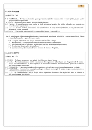 10

GABARITO: VFFFF
JUSTIFICATIVAS:
0-0) VERDADEIRA – Os vírus são formados apenas por proteínas e ácidos nucleicos e não possuem lipídios, exceto aqueles
que possuem envelope externo.
1-1) FALSA – A malária é provocada por protozoário e não por vírus.
2-2) FALSA – O material genético viral precisa se fundir ao material genético das células infectadas para controlar seu
metabolismo e se reproduzirem.
3-3) FALSA – Os vírus evoluem, modificando suas características, às vezes muito rapidamente, o que pode dificultar a
produção de vacinas eficientes.
4-4) FALSA – Existem vírus que possuem DNA, mas também existem vírus com RNA.

16. Os organismos se relacionam de várias formas. Algumas dessas relações são harmônicas, e outras, desarmônicas. Quanto
a essas relações, analise o que é afirmado a seguir.
0-0)
1-1)
2-2)
3-3)
4-4)

Os liquens representam uma relação simbiótica entre bactérias e fungos.
A relação entre o caranguejo-ermitão e a anêmona é exemplo de comensalismo.
Na protocooperação, os indivíduos se beneficiam, mas não são dependentes um do outro.
As micorrizas são exemplos de mutualismo.
O comensalismo pode ser utilizado como sinônimo de simbiose obrigatória.

GABARITO: FFVVF
JUSTIFICATIVAS:
0-0) FALSA – Os líquens representam uma relação simbiótica entre algas e fungos.
1-1) FALSA – Na relação caranguejo-ermitão e anêmona os dois organismos se beneficiam sem obrigatoriedade de manter a
relação. Isso é a característica da protocooperação, ou mutualismo facultativo. No comensalismo, apenas um se beneficia
sem que o outro seja prejudicado.
2-2) VERDADEIRA – Na protocooperação, os dois organismos se beneficiam sem obrigatoriedade de manter a relação.
3-3) VERDADEIRA – As micorrizas, associações de fungos e raízes, é um exemplo de relação em que os dois organismos se
beneficiam, conhecido como mutualismo.
4-4) FALSA – O comensalismo é a relação em que um dos organismos se beneficia sem prejudicar o outro; na simbiose os
dois organismos são beneficiados.

 
