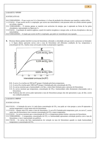 3

GABARITO: VFVFV
JUSTIFICATIVAS:
0-0) VERDADEIRA – O que ocorre em A é a fotossíntese e é a base de produção dos alimentos que mantêm a cadeia trófica.
1-1) FALSA – O que ocorre em B é a respiração, que ocorre nas mitocôndrias e está presente tanto em células animais quanto
em células vegetais.
2-2) VERDADEIRA – O sistema apenas se mantém com acréscimo de energia, que é capturada na forma de luz pelos
cloroplastos, representados na figura por A.
3-3) FALSA – A produção de matéria orgânica, a partir de matéria inorgânica e energia solar, se dá nos cloroplastos e não nas
mitocôndrias.
4-4) VERDADEIRA – A reação que ocorre em B é a respiração, que pode ser resumida por essa equação.

4. Diversos fatores podem interferir na taxa de fotossíntese, alterando a velocidade com que ocorre o processo ou limitandoo. A figura abaixo apresenta curvas com a taxa de fotossíntese sob diferentes condições de luz, temperatura e
concentração de CO2. Analise essas curvas para avaliar as proposições seguintes.

A curva A se inclina em 500 lm/ft2 porque é limitada pela baixa temperatura.
A curva B se inclina após 1000 lm/ft2 porque é limitada pela alta concentração de CO2.
As curvas mostram que a luminosidade é, de fato, o único fator limitante para o processo de fotossíntese.
As curvas mostram que temperatura, concentração de CO2 e luminosidade estão diretamente relacionadas com a
fotossíntese.
4-4) Nenhuma das três curvas pode representar a taxa de fotossíntese porque elas não apresentam o que, de fato, ocorre
nas condições propostas.
0-0)
1-1)
2-2)
3-3)

GABARITO: FFFVF
JUSTIFICATIVAS:
0-0) FALSA – A limitação da curva A é pela baixa concentração de CO2, isso pode ser visto porque a curva B representa a
mesma temperatura e existe maior taxa de fotossíntese.
1-1) FALSA – Quanto mais CO2 maior a taxa de fotossíntese. A curva B é limitada pela temperatura, pois, na curva C, ocorre
maior taxa de fotossíntese com a mesma concentração de CO2 e maior temperatura.
2-2) FALSA – As curvas mostram que a concentração de CO2 e a temperatura podem limitar o processo de fotossíntese.
3-3) VERDADEIRA – A temperatura, concentração de CO 2 e a luminosidade apresentam correlação positiva com a taxa de
fotossíntese, e isso é representado nos gráficos.
4-4) FALSA – As curvas são bem representativas da variação na taxa de fotossíntese quando se muda luminosidade,
temperatura e concentração de CO2.

 