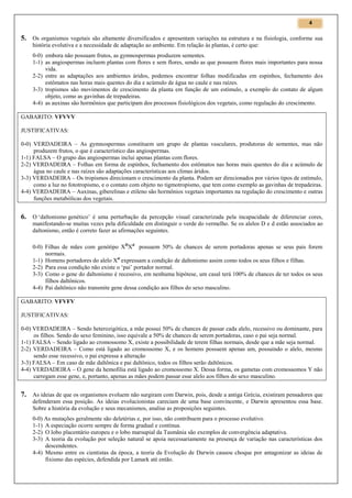 4

5. Os organismos vegetais são altamente diversificados e apresentam variações na estrutura e na fisiologia, conforme sua
história evolutiva e a necessidade de adaptação ao ambiente. Em relação às plantas, é certo que:
0-0) embora não possuam frutos, as gymnospermas produzem sementes.
1-1) as angiospermas incluem plantas com flores e sem flores, sendo as que possuem flores mais importantes para nossa
vida.
2-2) entre as adaptações aos ambientes áridos, podemos encontrar folhas modificadas em espinhos, fechamento dos
estômatos nas horas mais quentes do dia e acúmulo de água no caule e nas raízes.
3-3) tropismos são movimentos de crescimento da planta em função de um estímulo, a exemplo do contato de algum
objeto, como as gavinhas de trepadeiras.
4-4) as auxinas são hormônios que participam dos processos fisiológicos dos vegetais, como regulação do crescimento.
GABARITO: VFVVV
JUSTIFICATIVAS:
0-0) VERDADEIRA – As gymnospermas constituem um grupo de plantas vasculares, produtoras de sementes, mas não
produzem frutos, o que é característico das angiospermas.
1-1) FALSA – O grupo das angiospermas inclui apenas plantas com flores.
2-2) VERDADEIRA – Folhas em forma de espinhos, fechamento dos estômatos nas horas mais quentes do dia e acúmulo de
água no caule e nas raízes são adaptações características aos climas áridos.
3-3) VERDADEIRA – Os tropismos direcionam o crescimento da planta. Podem ser direcionados por vários tipos de estímulo,
como a luz no fototropismo, e o contato com objeto no tigmotropismo, que tem como exemplo as gavinhas de trepadeiras.
4-4) VERDADEIRA – Auxinas, giberelinas e etileno são hormônios vegetais importantes na regulação do crescimento e outras
funções metabólicas dos vegetais.

6. O ‘daltonismo genético’ é uma perturbação da percepção visual caracterizada pela incapacidade de diferenciar cores,
manifestando-se muitas vezes pela dificuldade em distinguir o verde do vermelho. Se os alelos D e d estão associados ao
daltonismo, então é correto fazer as afirmações seguintes.
0-0) Filhas de mães com genótipo XDXd possuem 50% de chances de serem portadoras apenas se seus pais forem
normais.
1-1) Homens portadores do alelo Xd expressam a condição de daltonismo assim como todos os seus filhos e filhas.
2-2) Para essa condição não existe o ‘pai’ portador normal.
3-3) Como o gene do daltonismo é recessivo, em nenhuma hipótese, um casal terá 100% de chances de ter todos os seus
filhos daltônicos.
4-4) Pai daltônico não transmite gene dessa condição aos filhos do sexo masculino.
GABARITO: VFVFV
JUSTIFICATIVAS:
0-0) VERDADEIRA – Sendo heterozigótica, a mãe possui 50% de chances de passar cada alelo, recessivo ou dominante, para
os filhos. Sendo do sexo feminino, isso equivale a 50% de chances de serem portadoras, caso o pai seja normal.
1-1) FALSA – Sendo ligado ao cromossomo X, existe a possibilidade de terem filhas normais, desde que a mãe seja normal.
2-2) VERDADEIRA – Como está ligado ao cromossomo X, e os homens possuem apenas um, possuindo o alelo, mesmo
sendo esse recessivo, o pai expressa a alteração
3-3) FALSA – Em caso de mãe daltônica e pai daltônico, todos os filhos serão daltônicos.
4-4) VERDADEIRA – O gene da hemofilia está ligado ao cromossomo X. Dessa forma, os gametas com cromossomos Y não
carregam esse gene, e, portanto, apenas as mães podem passar esse alelo aos filhos do sexo masculino.

7. As ideias de que os organismos evoluem não surgiram com Darwin, pois, desde a antiga Grécia, existiram pensadores que
defenderam essa posição. As ideias evolucionistas careciam de uma base convincente, e Darwin apresentou essa base.
Sobre a história da evolução e seus mecanismos, analise as proposições seguintes.
0-0) As mutações geralmente são deletérias e, por isso, não contribuem para o processo evolutivo.
1-1) A especiação ocorre sempre de forma gradual e contínua.
2-2) O lobo placentário europeu e o lobo marsupial da Tasmânia são exemplos de convergência adaptativa.
3-3) A teoria da evolução por seleção natural se apoia necessariamente na presença de variação nas características dos
descendentes.
4-4) Mesmo entre os cientistas da época, a teoria da Evolução de Darwin causou choque por antagonizar as ideias de
fixismo das espécies, defendida por Lamark até então.

 