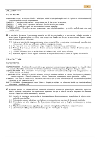 7

GABARITO: VFFFV
JUSTIFICATIVAS:
0-0) VERDADEIRA – As funções cardíaca e respiratória devem estar acopladas para que o O 2 captado no sistema respiratório
seja distribuído pelo corpo adequadamente.
1-1) FALSA – Os gráficos estão corretos e representam o que, de fato, ocorre no ambiente.
2-2) FALSA – O gráfico mostra exatamente que os dois sistemas estão correlacionados.
3-3) FALSA – O coração dos répteis não apresenta quatro câmaras separadas.
4-4) VERDADEIRA – Pelo gráfico, na maior temperatura, é maior o trabalho cardíaco, e as espécies pecilotérmicas estão mais
sujeitas a isso.

11. A circulação do sangue é um processo essencial na vida dos vertebrados, e o processo de evolução propiciou o
aparecimento de características específicas para garantir essa função nos diversos grupos animais. Quanto a essas
características, podemos afirmar que:
0-0) Artérias e veias se diferenciam, entre outras coisas, porque artérias possuem uma espessa camada muscular, e as
veias possuem válvulas que subdividem seu lúmen em pequenas câmaras.
1-1) Nas aves, assim como nos mamíferos, o sangue é propelido por um coração de quatro câmaras.
2-2) Ao longo da evolução, o coração, nas diversas classes de vertebrados, aumentou o número de câmeras atriais e
ventriculares.
3-3) O sistema circulatório pode ser do tipo aberto em vertebrados das classes menos evoluídas.
4-4) No homem, a pressão arterial depende diretamente da frequência cardíaca e do volume de líquidos em circulação.
GABARITO: VVVFV
JUSTIFICATIVAS:
0-0) VERDADEIRA – As artérias são vasos resistivos que apresentam camada muscular espessa enquanto as veias, não. Já as
veias são subdivididas internamente por válvulas que impedem o retorno sanguíneo, dirigindo o fluxo para o átrio.
1-1) VERDADEIRA – Aves e mamíferos possuem coração semelhante com quatro cavidades por onde o sangue venoso e o
arterial circulam sem mistura.
2-2) VERDADEIRA – Ao longo do processo evolutivo, o coração aumentou o número de câmaras, sendo formado por apenas
2 câmaras nos peixes, 3 câmaras nos anfíbio e 4 nas aves e mamíferos, embora vários répteis apresentem 5 câmaras.
3-3) FALSA – Em todos os vertebrados, o sistema circulatório é do tipo fechado, diferentemente dos invertebrados que podem
apresentar os dois tipos de circulação.
4-4) VERDADEIRA – Embora existam outros fatores, a frequência cardíaca e o volume de líquido em circulação afetam
diretamente a pressão arterial.

12. O sistema nervoso e o sistema endócrino transmitem informações elétricas ou químicas para coordenar e regular as
funções orgânicas, integrando o funcionamento do organismo. No que se refere a essa ação integradora dos sistemas
nervoso e endócrino, analise as proposições seguintes.
0-0) As ações do sistema nervoso central e do sistema endócrino são coordenadas por uma glândula de primeiro nível,
conhecida como hipófise.
1-1) Os hormônios possuem ação difusa em relação aos neurotransmissores, que atuam de forma mais localizada.
2-2) O hipotálamo tem ação integradora dos dois sistemas, influenciando tanto as funções neurais quanto as funções
endócrinas.
3-3) A hipófise secreta hormônios reguladores que controlam outras glândulas. O cortisol é um exemplo disso.
4-4) O hormônio ACTH faz parte da cadeia hormonal que atua em situações de estresse.

 