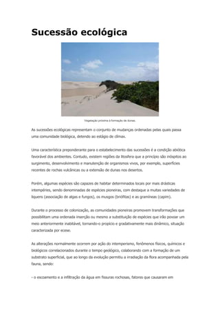 Sucessão ecológica
Vegetação próxima à formação de dunas.
As sucessões ecológicas representam o conjunto de mudanças ordenadas pelas quais passa
uma comunidade biológica, detendo ao estágio de clímax.
Uma característica preponderante para o estabelecimento das sucessões é a condição abiótica
favorável dos ambientes. Contudo, existem regiões da litosfera que a princípio são inóspitos ao
surgimento, desenvolvimento e manutenção de organismos vivos, por exemplo, superfícies
recentes de rochas vulcânicas ou a extensão de dunas nos desertos.
Porém, algumas espécies são capazes de habitar determinados locais por mais drásticas
intempéries, sendo denominadas de espécies pioneiras, com destaque a muitas variedades de
liquens (associação de algas e fungos), os musgos (briófitas) e as gramíneas (capim).
Durante o processo de colonização, as comunidades pioneiras promovem transformações que
possibilitam uma ordenada inserção ou mesmo a substituição de espécies que irão povoar um
meio anteriormente inabitável, tornando-o propício e gradativamente mais dinâmico, situação
caracterizada por ecese.
As alterações normalmente ocorrem por ação do intemperismo, fenômenos físicos, químicos e
biológicos correlacionados durante o tempo geológico, colaborando com a formação de um
substrato superficial, que ao longo da evolução permitiu a irradiação da flora acompanhada pela
fauna, sendo:
- o escoamento e a infiltração da água em fissuras rochosas, fatores que causaram em
 
