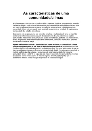 As características de uma
comunidade/clímax
Ao observarmos o processo de sucessão ecológica podemos identificar um progressivo aumento
na biodiversidade e espécies e na biomassa total. As teias e cadeias alimentares se tornam cada
vez mais complexas e ocorre a constante formação de novos nichos. A estabilidade de uma
comunidade clímax está em grande parte associada ao aumento da variedade de espécies e da
complexidade das relações alimentares.
Isso ocorre, pois ao possuir uma teia alimentar complexa e multidirecional, torna-se mais fácil
contornar a instabilidade ocasionada pelo desaparecimento de uma determinada espécie.
Comunidades mais simples possuem poucas opções alimentares e, portanto, são mais instáveis.
É fácil imaginarmos essa instabilidade quando observamos, como uma monocultura agrícola é
suscetível ao ataque de pragas.
Apesar da biomassa total e a biodiversidade serem maiores na comunidade clímax,
temos algumas diferenças em relação à produtividade primária. A produtividade bruta
(total de matéria orgânica produzida) em comunidades clímax é grande, sendo maior do que as
das comunidades antecessoras. Entretanto a produtividade líquida é próxima a zero, pois toda a
matéria orgânica que é produzida é consumida pela própria comunidade. Por isso uma
comunidade clímax é estável, ou seja, não está mais em expansão. Em comunidades pioneiras
e nas seres, ocorre um excedente de matéria orgânica (Produtividade líquida) que é
exatamente utilizada para a evolução do processo de sucessão ecológica.
 