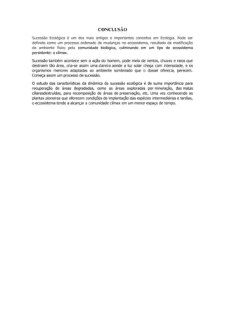 CONCLUSÃO
Sucessão Ecológica é um dos mais antigos e importantes conceitos em Ecologia. Pode ser
definido como um processo ordenado de mudanças no ecossistema, resultado da modificação
do ambiente físico pela comunidade biológica, culminando em um tipo de ecossistema
persistente: o clímax.
Sucessão também acontece sem a ação do homem, pode meio de ventos, chuvas e raios que
destroem tão área, cria-se assim uma clareira aonde a luz solar chega com intensidade, e os
organismos menores adaptadas ao ambiente sombreado que o dossel oferecia, perecem.
Começa assim um processo de sucessão.
O estudo das características da dinâmica da sucessão ecológica é de suma importância para
recuperação de áreas degradadas, como as áreas exploradas por mineração, das matas
ciliaresdestruídas, para recomposição de áreas de preservação, etc. Uma vez conhecendo as
plantas pioneiras que oferecem condições de implantação das espécies intermediárias e tardias,
o ecossistema tende a alcançar a comunidade clímax em um menor espaço de tempo.
 
