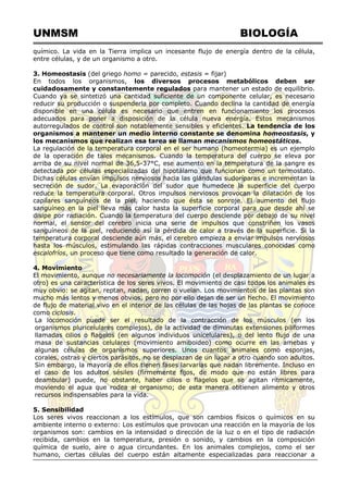 UNMSM BIOLOGÍA
químico. La vida en la Tierra implica un incesante flujo de energía dentro de la célula,
entre células, y de un organismo a otro.
3. Homeostasis (del griego homo = parecido, estasis = fijar)
En todos los organismos, los diversos procesos metabólicos deben ser
cuidadosamente y constantemente regulados para mantener un estado de equilibrio.
Cuando ya se sintetizó una cantidad suficiente de un componente celular, es necesario
reducir su producción o suspenderla por completo. Cuando declina la cantidad de energía
disponible en una célula es necesario que entren en funcionamiento los procesos
adecuados para poner a disposición de la célula nueva energía. Estos mecanismos
autorregulados de control son notablemente sensibles y eficientes. La tendencia de los
organismos a mantener un medio interno constante se denomina homeostasis, y
los mecanismos que realizan esa tarea se llaman mecanismos homeostáticos.
La regulación de la temperatura corporal en el ser humano (homeotermia) es un ejemplo
de la operación de tales mecanismos. Cuando la temperatura del cuerpo se eleva por
arriba de su nivel normal de 36,5-37°C, ese aumento en la temperatura de la sangre es
detectada por células especializadas del hipotálamo que funcionan como un termostato.
Dichas células envían impulsos nerviosos hacia las glándulas sudoríparas e incrementan la
secreción de sudor. La evaporación del sudor que humedece la superficie del cuerpo
reduce la temperatura corporal. Otros impulsos nerviosos provocan la dilatación de los
capilares sanguíneos de la piel, haciendo que ésta se sonroje. El aumento del flujo
sanguíneo en la piel lleva más calor hasta la superficie corporal para que desde ahí se
disipe por radiación. Cuando la temperatura del cuerpo desciende por debajo de su nivel
normal, el sensor del cerebro inicia una serie de impulsos que constriñen los vasos
sanguíneos de la piel, reduciendo así la pérdida de calor a través de la superficie. Si la
temperatura corporal desciende aún más, el cerebro empieza a enviar impulsos nerviosos
hasta los músculos, estimulando las rápidas contracciones musculares conocidas como
escalofríos, un proceso que tiene como resultado la generación de calor.
4. Movimiento
El movimiento, aunque no necesariamente la locomoción (el desplazamiento de un lugar a
otro) es una característica de los seres vivos. El movimiento de casi todos los animales es
muy obvio: se agitan, reptan, nadan, corren o vuelan. Los movimientos de las plantas son
mucho más lentos y menos obvios, pero no por ello dejan de ser un hecho. El movimiento
de flujo de material vivo en el interior de las células de las hojas de las plantas se conoce
como ciclosis.
La locomoción puede ser el resultado de la contracción de los músculos (en los
organismos pluricelulares complejos), de la actividad de diminutas extensiones piliformes
llamadas cilios o flagelos (en algunos individuos unicelulares), o del lento flujo de una
masa de sustancias celulares (movimiento amiboideo) como ocurre en las amebas y
algunas células de organismos superiores. Unos cuantos animales como esponjas,
corales, ostras y ciertos parásitos, no se desplazan de un lugar a otro cuando son adultos.
Sin embargo, la mayoría de ellos tienen fases larvarias que nadan libremente. Incluso en
el caso de los adultos sésiles (firmemente fijos, de modo que no están libres para
deambular) puede, no obstante, haber cilios o flagelos que se agitan rítmicamente,
moviendo el agua que rodea al organismo; de esta manera obtienen alimento y otros
recursos indispensables para la vida.
5. Sensibilidad
Los seres vivos reaccionan a los estímulos, que son cambios físicos o químicos en su
ambiente interno o externo: Los estímulos que provocan una reacción en la mayoría de los
organismos son: cambios en la intensidad o dirección de la luz o en el tipo de radiación
recibida, cambios en la temperatura, presión o sonido, y cambios en la composición
química de suelo, aire o agua circundantes. En los animales complejos, como el ser
humano, ciertas células del cuerpo están altamente especializadas para reaccionar a
 