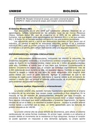 UNMSM BIOLOGÍA
El Sistema Rhesus (Rh)
Fue descubierto en el año 1940 por Landsteiner yWiener. Depende de un
aglutinógeno, hallado inicialmente en los glóbulos rojos de los monos Macaccus
rhesus, llamado factor Rh, que se encuentra en el 85% de los glóbulos rojos
humanos. Los que poseen estos aglutinógenos son llamados Rh(+) y los que carecen,
Rh(-). El factor Rh es llamado también antígeno D y es una proteína glucosilada.
Las aglutininas anti-A y anti-B son anticuerpos naturales ya que nacen con el
individuo, en cambio el anti-Rh es anticuerpo adquirido, porque lo va a sintetizar
individuos Rh(-) ante un primer contacto con el antígeno D (por transfusión o durante
el embarazo o el parto), pero actúan rechazando ante una segunda exposición.
ENFERMEDADES DEL SISTEMA CIRCULATORIO
Las enfermedades cardiovasculares, incluyendo los infartos al miocardio, los
accidentes vasculares cerebrales y la insuficiencia cardiaca congestiva, son la principal
causa de muerte en los Estados Unidos, matan cerca de 1 millón de estadounidenses
cada año. Considera el estrés bajo el que tiene que funcionar constantemente el
sistema circulatorio.Se espera que el corazón se contraiga vigorosamente más de
2,500 millones de veces durante la vida, sin descanso alguno. También se espera que
impulse la sangre a través de una serie de vasos sanguíneos cuya longitud total
podría rodear dos veces el globo terrestre. Agregar la posibilidad de que la red
compleja de vasos puede reducirse, debilitarse o taparse debido a un sinnúmero de
razones y resulta fácil ver porqué el sistema cardiovascular es el principal candidato
para presentar alteraciones funcionales.
Asesinos ocultos: Hipertensión y arterosclerosis
La presión arterial alta, también llamada hipertensión, generalmente la origina
la reducción de las arteriolas, que causan mayor resistencia al flujo sanguíneo. En la
mayoría de los 50 millones de estadounidenses afectados por esta condición, se
desconoce la causa de esta reducción. La herencia parece tener un papel importante.
Para algunos individuos que están predispuestos a presentar hipertensión, la ingesta
elevada de sal en la dieta y la obesidad la pueden agravar . Aunque la presión arterial
normal tiende a aumentar con la edad, un límite aproximado para las lecturas de
presión elevada es de 140/90.
La presión arterial alta da pocas señales de advertencia, pero afecta al sistema
cardiovascular de varias formas insidiosas. En primer lugar, somete a un esfuerzo al
corazón debido al incremento de la resistencia al flujo sanguíneo. Aunque el corazón
se puede agrandar en respuesta a esta demanda agregada, su propio aporte
GRUPO AB: Receptor Universal de sangre, pero dador universal de plasma
GRUPO O : Dador universal de sangre, pero receptor universal de plasma
 