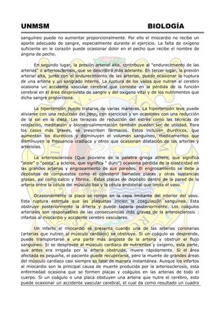 UNMSM BIOLOGÍA
sanguíneo puede no aumentar proporcionalmente. Por ello el miocardio no recibe un
aporte adecuado de sangre, especialmente durante el ejercicio. La falta de oxígeno
suficiente en le corazón puede ocasionar dolor en el pecho que recibe el nombre de
angina de pecho.
En segundo lugar, la presión arterial alta, contribuye al ―endurecimiento de las
arterias‖ o arteriosclerosis, que se describirá más adelante. En tercer lugar, la presión
arterial alta, junto con el endurecimiento de las arterias, puede ocasionar la ruptura
de una arteria y un sangrado interno. La ruptura de los vasos que nutren al cerebro
ocasiona un accidente vascular cerebral que consiste en la pérdida de la función
cerebral en el área desprovista de sangre y del oxígeno vital y de los nutrimentos que
dicha sangre proporciona.
La hipertensión puede tratarse de varias maneras. La hipertensión leve puede
aliviarse con una reducción del peso, con ejercicios y en ocasiones con una reducción
de la sal en la dieta. Las terapias de reducción del estrés como las técnicas de
relajación, meditación y biorretroalimentación también pueden ser de utilidad. Para
los casos más graves, se prescriben fármacos. Estos incluyen diuréticos, que
aumentan los diuréticos y disminuyen el volumen sanguíneo, medicamentos que
disminuyen la frecuencia cradíaca y otros que ocasionan dilatación de las arterias y
arteriolas.
La arteriosclerosis (Que proviene de la palabra griega athero, que significa
―atole‖ o ―pasta‖ y scleros, que significa ― duro‖) ocasiona pérdida de la elasticidad en
las grandes arterias y engrosamiento de sus paredes. El engrosamiento se debe a
depósitos de compuestos como el colesterol llamadas placas y otras sustancias
grasas, así como calcio y fibrina. Estas placas de depósito dentro de la pared de la
arteria entre la célula del músculo liso y la célula endotelial que limita el vaso.
Ocasionalmente la placa se rompe en la capa limitante del interior del vaso.
Esta ruptura estimula que las plaquetas inicien la coagulación sanguínea. Esta
obstruye posteriormente la arteria y puede taparla posteriormente. Los coágulos
arteriales son responsables de las consecuencias más graves de la arterosclerosis :
infartos al miocardio y accidente cerebro vasculares.
Un infarto al miocardio se presenta cuando una de las arterias coronarias
(arterias que nutren al músculo cardíaco) se obstruye. Si un coágulo se desprende,
puede transportarse a una parte más angosta de la arteria y obstruir el flujo
sanguíneo. Si se desprovee al músculo cardíaco de nutrientes y oxígeno, esta parte,
que antes era irrigada por la arteria obstruida, muere rápidamente. Si el área
afectada es pequeña, el paciente puede recuperarse, pero la muerte de grandes áreas
del músculo cardíaco casi siempre es fatal de manera instantánea. Aunque los infartos
al miocardio son la principal causa de muerte producida por la arteriosclerosis, esta
enfermedad ocasiona que se formen placas y coágulos en las arterias de todo el
cuerpo. Si un coágulo o una placa obstuyen una arteria que nutre el cerebro, esto
puede ocasionar un accidente vascular cerebral, el cual da como resultado un cuadro
 