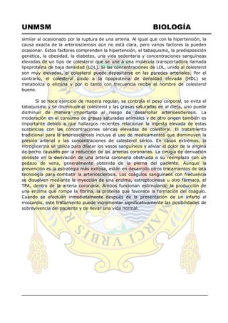 UNMSM BIOLOGÍA
similar al ocasionado por la ruptura de una arteria. Al igual que con la hipertensión, la
causa exacta de la arteriosclerosis aún no está clara, pero varios factores la pueden
ocasionar. Estos factores comprenden la hipertensión, el tabaquismo, la predisposición
genética, la obesidad, la diabetes, una vida sedentaria y concentraciones sanguíneas
elevadas de un tipo de colesterol que se une a una molécula transportadora llamada
lipoproteína de baja densidad (LDL). Si las concentraciones de LDL, unido al colesterol
son muy elevadas, el colesterol puede depositarse en las paredes arteriales. Por el
contrario, el colesterol unido a la lipoproteína de densidad elevada (HDL) se
metaboliza o elimina y por lo tanto con frecuencia recibe el nombre de colesterol
bueno.
Si se hace ejercicio de manera regular, se controla el peso corporal, se evita el
tabaquismo y se disminuye el colesterol y las grasas saturadas en al dieta, uno puede
disminuir de manera importante el riesgo de desarrollar arterioesclerosis. La
moderación en el consumo de grasas saturadas animales y de otro origen también es
importante debido a que hallazgos recientes relacionan la ingesta elevada de estas
sustancias con las concentraciones séricas elevadas de colesterol. El tratamiento
tradicional para la arteriosclerosis incluye el uso de medicamentos que disminuyen la
presión arterial y las concentraciones de colesterol sérico. En casos extremos, la
nitroglicerina se utiliza para dilatar los vasos sanguíneos y aliviar el dolor de la angina
de pecho causado por la reducción de las arterias coronarias. La cirugía de derivación
consiste en la derivación de una arteria coronaria obstruida o su reemplazo con un
pedazo de vena, generalmente obtenida de la pierna del paciente. Aunque la
prevención es la estrategia más exitosa, están en desarrollo otros tratamientos de lata
tecnología para combatir la arteriosclerosis. Los coágulos sanguíneos con frecuencia
se disuelven mediante la inyección de una enzima, estreptocinasa u otro fármaco, el
TPA, dentro de la arteria coronaria. Ambos funcionan estimulando la producción de
una enzima que rompe la fibrina, la proteína que favorece la formación del coágulo.
Cuando se efectúan inmediatamente después de la presentación de un infarto al
miocardio, este tratamiento puede incrementar significativamente las posibilidades de
sobrevivencia del paciente y de llevar una vida normal.
 