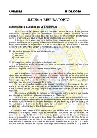 UNMSM BIOLOGÍA
SISTEMA RESPIRATORIO
INTERCAMBIO GASEOSO EN LOS ANIMALES
Ni la hidra ni la planaria que son animales pluricelulares acuáticos poseen
estructuras especiales para el intercambio gaseoso. Ambos animales tienen
distribuídas sus células en capas delgadas. Los gases se intercambian directamente
entre el organismo y el agua a través de las células de la capa externa.
A los largo de la evolución los animales desarrollaron medios para transportar
grandes cantidades de oxígeno y dióxido de carbono de ciertas sustancias contenidas
en su medio circulante. Una de esas sustancias es la HEMOGLOBINA. Tanto la lombriz
de tierra como el hombre utilizan la hemoglobina para transportar el oxígeno.
El intercambio gaseoso en los animales puede ser:
a) Branquial
b) Traqueal
c) Pulmonar
1.- Branquial: se realiza por medio de las branquias
Las branquias están presentes en algunos gusanos acuáticos así como en
crustáceos y moluscos.
Incluso en algunos vertebrados como peces y renacuajos.
Las branquias se encuentran unidas a los apéndices en algunos animales y en
otros como en el cangrejo de río, de mar y la langosta salen de las paredes toráxicas
a una cámara formada por el caparazón que lo cubre. El agua entra en una cámara de
las branquias por debajo de los bordes librea y es expulsada hacia fuera por placas
aplanadas que se encuentran cerca de la boca.
En los vertebrados acuáticos se forman hendiduras branquiales. Así por
ejemplo, en los peces, las branquias están formadas por filamentos muy delgados.
Cada filamento posee una capa delgada de células que cubren una red de vasos
capilares.
El oxígeno y el dióxido de carbono se intercambian entre la sangre que circula
por estos vasos capilares y el agua que rodea a los filamentos.
Debido a que el agua contiene oxígeno en disolución en pequeñas proporciones,
es necesario que las branquias estén permanentemente irrigadas con agua para que
el animal pueda obtener el oxígeno necesario. El pez toma agua por la boca y la
impulsa sobre las branquias de donde sale por una abertura que se encuentra en la
cavidad que rodea los filamentos de las branquias.
2.- Traqueal: Los insectos han desarrollado un sistema de tubos de aire para
transportar el oxígeno. Estos tubos se denominan TRAQUEAS. En los insectos, la
sangre no es importante para el transporte de gases. Las larvas de algunos insectos
poseen hemoglobina en la sangre, pero todos los adultos carecen de ella. Como se
mencionó anteriormente el insecto no necesita mantener en contacto el sistema
traqueal con el sistema circulatorio. En el sistema de tráqueas el aire entra a través
de unos orificios ubicados en la pared del cuerpo denominados ESPIRÁCULOS y pasa a
 