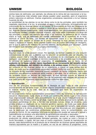 UNMSM BIOLOGÍA
ciertos tipos de estímulos: por ejemplo, las células de la retina del ojo reaccionan a la luz.
En los organismos más simples esas células pueden estar ausentes, pero el organismo
entero reacciona al estímulo. Ciertos organismos unicelulares reaccionan a la luz intensa
huyendo de ella.
La sensibilidad de las plantas no es tan obvia como la de los animales, pero también los
vegetales reaccionan a la luz, la gravedad, el agua y otros estímulos, principalmente por
crecimiento de las diversas partes de su cuerpo. El movimiento de flujo del citoplasma de
las células vegetales se acelera o detiene a causa de las variaciones en la intensidad de la
luz. Algunas plantas insectívoras, como la atrapamoscas, son particularmente sensibles a
los estímulos táctiles y pueden capturar insectos; sus hojas están insertadas a lo largo del
eje principal y poseen una esencia que atrae a los insectos. La presencia de un insecto
sobre la hoja, que es detectada por ciertas vellosidades de la superficie de la hoja,
estimula el cierre de ésta. Los bordes se aproximan entre sí y las vellosidades se
entrelazan para impedir el escape de la presa. Entonces la hoja secreta enzimas que
matan y digieren al insecto. Estas plantas suelen vivir en suelos deficientes en nitrógeno,
por lo que la captura de insectos les permite obtener, de las presas que "devoran", parte
del nitrógeno que necesitan para su propio crecimiento.
6. Crecimiento
Algunas cosas no vivas parecen crecer. Por ejemplo, se forman cristales en una solución
sobresaturada de una sal; a medida que la solución va perdiendo más sal disuelta, los
cristales crecen más y más. No obstante, ese proceso no es crecimiento en el sentido
biológico. Los biólogos restringen el término crecimiento a los procesos que incrementan
la cantidad de sustancia viva del organismo. El crecimiento, por lo tanto, es un
aumento en la masa celular, como resultado de un incremento del tamaño de las
células individuales, del número de células, o de ambas cosas. El crecimiento puede
ser uniforme en las diversas partes de un organismo, o mayor en unas partes que en
otras, de modo que las proporciones corporales cambian conforme ocurre el crecimiento.
La mayoría de los vegetales superiores siguen creciendo en forma indefinida, hecho que
constituye una diferencia sustancial entre plantas y animales. Por el contrario, casi todos
los animales tienen un período de crecimiento, el cual termina cuando se alcanza el
tamaño característico del estado adulto. Uno de los aspectos más notables del proceso es
que cada parte del organismo sigue funcionando conforme éste crece.
7. Reproducción
Uno de los principios fundamentales de la Biología es que ―toda la vida proviene
exclusivamente de los seres vivos". Si existe alguna característica que pueda considerarse
la esencia misma de la vida, ésta es la capacidad que tiene los organismos de
reproducirse.
En los organismos menos evolucionados (procariotes) como las bacterias, la reproducción
sexual es desconocida. Cada célula se divide por constricción, dando lugar a dos células
hijas (reproducción asexual). Este procedimiento es el que ocurre habitualmente en los
organismos más simples, como las amebas. Cuando una ameba alcanza cierto tamaño, se
reproduce partiéndose en dos, y forman dos amebas nuevas. Antes de dividirse, cada
ameba produce un duplicado de su material genético (genes), de modo que cada célula
hija recibe un juego completo de ese material. Con la salvedad del tamaño, cada ameba
hija es idéntica a la célula progenitora. A menos que sea devorada por otro organismo o
que la destruyan las condiciones ambientales adversas, como la contaminación, una
ameba no morirá. En los vegetales inferiores la reproducción puede ser asexual o sexual y
habitualmente se produce una alternancia de generaciones sexuales y asexuales.
En casi todas las plantas y animales, la reproducción sexual se realiza mediante la
producción de células especializadas llamadas gametas, las cuales se unen y forman el
óvulo fecundado, o cigota, del que nace el nuevo organismo. Cuando la reproducción es
sexual, cada descendiente es el producto de la interacción de diversos genes aportados de
manera equivalente por la madre y el padre, en vez de ser idéntico al progenitor, como
 