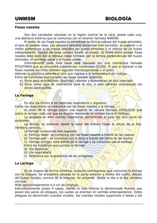 UNMSM BIOLOGÍA
Fosas nasales
Son dos cavidades ubicadas en la región central de la cara, posee cada una,
una abertura externa que se comunica con el exterior llamada NARINA
El techo de las fosas nasales lo constituye la lámina cribosa del hueso etmoides,
el piso el paladar óseo. Las paredes laterales presentan tres cornetes: el superior y el
medio pertenecen a las masas laterales del hueso etmoides y el inferior es un hueso
independiente. Debajo de cada cornete existe un meato. El límite entre ambas fosas
nasales está dada por el tabique nasal formado por la lámina perpendicular del hueso
etmoides, el cartílago nasal y el hueso vómer.
Internamente cada fosa nasal está tapizada por una membrana llamada
PITUITARIA que se encuentra cubierta por numerosos CILIOS. El aire al ingresar a las
fosas nasales los cilios retienen algunos microorganismos y el polvo
Además la pituitaria calienta el aire que ingresa a la temperatura del cuerpo.
Entre las funciones que cumplen las fosas nasales tenemos:
a) Sirve para acondicionar (purificar, calentar y humedecer) el aire inspirado
b) Sirve como caja de resonancia para la voz, a esto también contribuyen los
senos paranasales.
La Faringe
Es una vía común a los sistemas respiratorio y digestivo
Como vía respiratoria se comunica con las fosas nasales y la laringe.
Al inicio de la laringe existe una especie de válvula llamada EPIGLOTIS que
cierra la laringe cada vez que se deglute desviando la comida hacia el esófago.
La epiglotis se abre cuando inspiramos permitiendo el paso del aire hacia los
pulmones.
La faringe se extiende desde la base del cráneo hasta la altura de la 6ta.
Vértebra cervical.
La faringe comprende tres regiones:
a) Faringe nasal: se comunica con las fosas nasales a través de las coanas
b) Faringe oral : se comunica con la boca a través del istmo de las fauces
c) Faringe laringe; está detrás de la laringe y se comunica con el esófago
Entre las funciones que cumple la faringe:
a) Vía digestiva
b) Vía respiratoria
c) Defensiva por la presencia de las amigdalas
La Laringe
Es un órgano de forma cilíndrica, músculo-cartilaginoso que comunica la faringe
con la tráquea. Se encuentra ubicada en la parte anterior y media del cuello, debajo
del hueso hioides, encima de la tráquea. Se extiende desde la 4ta a la 6ta vértebra
cervical.
Mide aproximadamente 4,4 cm de longitud.
Estructuralmente posee 4 capas, siendo la más interna la denominada Mucosa que
posee dos pares de pliegues, los cueles se orientan en sentido anteroposterior. Estos
pliegues se denominan cuerdas vocales: las cuerdas vocales superiores o falsas y las
 