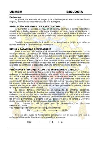 UNMSM BIOLOGÍA
Espiración
Es pasiva, los músculos se relajan y los pulmones por su elasticidad a su forma
original, lo mismo que los intercostales y el diafragma.
REGULACIÓN NERVIOSA DE LA VENTILACIÓN
Al aumentar la cantidad de CO2 en el plasma, estimula el centro respiratorio
situado en el Bulbo raquídeo, este envía impulsos nerviosos hacia el diafragma y
músculos intercostales para aumentar los movimientos respiratorios y eliminar el
dióxido de carbono a la vez que se proporciona mayor cantidad de oxígeno a las
células
También la acumulación de ácido láctico en los músculos debido a un esfuerzo
grande, estimula al centro nervioso respiratorio.
RITMO Y CAPACIDAD RESPIRATORIA
En el hombre el ciclo alternado de inspiración y espiración se repite de 12 a 18
veces por minuto. Un individuo en reposo mueve aproximadamente 500 ml de aire en
cada ciclo. Si un sujeto inspira tan profundamente como le sea posible y luego espira
con al misma intensidad en un dispositivo que mide el volumen expulsará
aproximadamente 4500 m,l de aire. Esta cantidad se denomina Capacidad Vital y es
generalmente elevada en atletas adiestrados. Por el contrario en ciertas enfermedades
cardiacas o pulmonares la capacidad vital está considerablemente disminuida.
FENÓMENOS FÍSICO-QUIMICOS DEL INTERCAMBIO GASEOSO
El paso del oxígeno de los alveolos a los capilares pulmonares y el anhídrido
carbónico en sentido contrario se lleva a cabo simplemente por un fenómeno llamado
DIFUSIÓN. Cada gas va de una región de alta concentración a otra de concentración
más baja. Es decir, el aire al entrar a los alveólos pulmonares tiene una alta
concentración de oxígeno. La sangre que viene del cuerpo y pasa por los capilares de
los alveolos posee una baja concentración de oxígeno, por ello el oxígeno pasa de los
alveolos a la sangre. El hierro de la molécula de hemoglobina en los glóbulos rojos de
la sangre se combina con el oxígeno.
La sangre también interviene en el transporte de anhídrido carbónico.
Normalmente las células del hombre en reposo elaboran unos 200 ml de anhídrido
carbónico por minuto. Por tal motivo la sangre que fluye de los tejidos a los pulmones
tiene una concentración mayor de anhídrido carbónico que el aire que se encuentra en
los alveolos pulmonares. El oxígeno y el CO2 pasan del aire a la sangre y viceversa
donde se combina con la hemoglobina de los glóbulos rojos.
Esta combinación del oxígeno con la hemoglobina se denomina
OXIHEMOGLOBINA
Y su reacción puede expresarse de la siguiente manera:
Hb + O2 HbO2
Pero no sólo puede la hemoglobina combinarse con el oxígeno, sino que la
oxihemoglobina puede disociarse en hemoglobina y oxígeno:
HbO2 Hb + O2
 