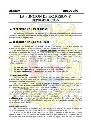 UNMSM BIOLOGÍA
LA FUNCION DE EXCRESION Y
REPRODUCCION
LA EXCRECIÓN EN LAS PLANTAS
La actividad metabólica de las plantas trae como consecuencia la producción de
sustancias que son reutilizadas por la propia planta de manera que la excreción es
mínima en estos organismos.
LA EXCRECIÓN EN LOS ANIMALES
Cuando se habla de excreción, siempre pensamos en la eliminación de
productos de desecho. Esta sin embargo, es sólo una de sus funciones.
La excreción es además, un sistema regulador del medio interno, es decir,
determina la cantidad de agua y de sales que hay en el organismo en cada momento,
y expulsa el exceso de ellas de modo que se mantenga constante la composición
química y el volumen del medio interno (homeostasis). Así es como los organismos
vivos aseguran su supervivencia frente a las variaciones ambientales.
Se puede decir, que la excreción llevada a cabo por los sistemas excretores implica
varios procesos:
 La excreción de los productos de desecho del metabolismo celular.
 La osmorregulación o regulación de la presión osmótica
 La ionoregulación o regulación de los iones del medio interno.
IONORREGULACIÓN
Consiste en la regulación en el contenido de iones del medio interno. Este
proceso es muy importante, porque cualquier desequilibrio puede alterar las funciones
biológicas de forma irreversible.
Así, la secreción de H+
regula el pH de la sangre, de forma que si éste es
demasiado ácido, aumenta la secreción de H+
. De no suceder esto, algunas moléculas
(básicamente proteínas) se alterarían irreversiblemente.
También la secreción de K+
es fundamental, ya que un aumento de éste en la
sangre produce grandes arritmias cardíacas, y una disminución excesiva provocaría
parálisis al interferir en la transmisión del impulso nervioso.
La regulación de la concentración de K+
se produce por medio de una hormona,
la aldosterona, segregada por las glándulas suprarrenales. Si en la sangre hay un
exceso de K+
, se estimulan las glándulas suprarrenales y se produce aldosterona. Esta
acelera la secreción de K+
.
OSMORREGULACIÓN
La regulación de la concentración de sales en el medio interno se consigue en
los vertebrados de diferentes formas, según el medio en el que vivan.
Los peces de agua dulce viven en un medio hipotónico, por lo que el agua
tiende a entrar en su cuerpo de forma continua por ósmosis y a través de las
branquias. Por ello, tienen que eliminar el exceso de agua, para lo cual los riñones
 