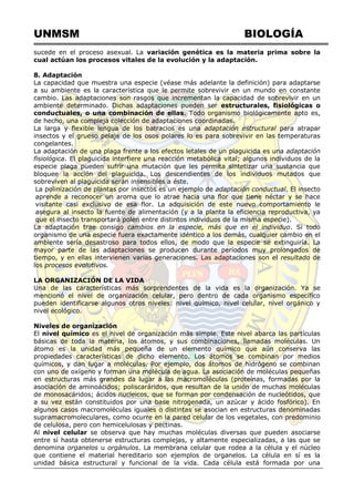 UNMSM BIOLOGÍA
sucede en el proceso asexual. La variación genética es la materia prima sobre la
cual actúan los procesos vitales de la evolución y la adaptación.
8. Adaptación
La capacidad que muestra una especie (véase más adelante la definición) para adaptarse
a su ambiente es la característica que le permite sobrevivir en un mundo en constante
cambio. Las adaptaciones son rasgos que incrementan la capacidad de sobrevivir en un
ambiente determinado. Dichas adaptaciones pueden ser estructurales, fisiológicas o
conductuales, o una combinación de ellas. Todo organismo biológicamente apto es,
de hecho, una compleja colección de adaptaciones coordinadas.
La larga y flexible lengua de los batracios es una adaptación estructural para atrapar
insectos y el grueso pelaje de los osos polares lo es para sobrevivir en las temperaturas
congelantes.
La adaptación de una plaga frente a los efectos letales de un plaguicida es una adaptación
fisiológica. El plaguicida interfiere una reacción metabólica vital; algunos individuos de la
especie plaga pueden sufrir una mutación que les permita sintetizar una sustancia que
bloquee la acción del plaguicida. Los descendientes de los individuos mutados que
sobreviven al plaguicida serán insensibles a éste.
La polinización de plantas por insectos es un ejemplo de adaptación conductual. El insecto
aprende a reconocer un aroma que lo atrae hacia una flor que tiene néctar y se hace
visitante casi exclusivo de esa flor. La adquisición de este nuevo comportamiento le
asegura al insecto la fuente de alimentación (y a la planta la eficiencia reproductiva, ya
que el insecto transportará polen entre distintos individuos de la misma especie).
La adaptación trae consigo cambios en la especie, más que en el individuo. Si todo
organismo de una especie fuera exactamente idéntico a los demás, cualquier cambio en el
ambiente sería desastroso para todos ellos, de modo que la especie se extinguiría. La
mayor parte de las adaptaciones se producen durante períodos muy prolongados de
tiempo, y en ellas intervienen varias generaciones. Las adaptaciones son el resultado de
los procesos evolutivos.
LA ORGANIZACIÓN DE LA VIDA
Una de las características más sorprendentes de la vida es la organización. Ya se
mencionó el nivel de organización celular, pero dentro de cada organismo específico
pueden identificarse algunos otros niveles: nivel químico, nivel celular, nivel orgánico y
nivel ecológico.
Niveles de organización
El nivel químico es el nivel de organización más simple. Este nivel abarca las partículas
básicas de toda la materia, los átomos, y sus combinaciones, llamadas moléculas. Un
átomo es la unidad más pequeña de un elemento químico que aún conserva las
propiedades características de dicho elemento. Los átomos se combinan por medios
químicos, y dan lugar a moléculas. Por ejemplo, dos átomos de hidrógeno se combinan
con uno de oxígeno y forman una molécula de agua. La asociación de moléculas pequeñas
en estructuras más grandes da lugar a las macromoléculas (proteínas, formadas por la
asociación de aminoácidos; poliscaráridos, que resultan de la unión de muchas moléculas
de monosacáridos; ácidos nucleicos, que se forman por condensación de nucleótidos, que
a su vez están constituidos por una base nitrogenada, un azúcar y ácido fosfórico). En
algunos casos macromoléculas iguales o distintas se asocian en estructuras denominadas
supramacromoleculares, como ocurre en la pared celular de los vegetales, con predominio
de celulosa, pero con hemicelulosas y pectinas.
Al nivel celular se observa que hay muchas moléculas diversas que pueden asociarse
entre sí hasta obtenerse estructuras complejas, y altamente especializadas, a las que se
denomina organelos u orgánulos. La membrana celular que rodea a la célula y el núcleo
que contiene el material hereditario son ejemplos de organelos. La célula en sí es la
unidad básica estructural y funcional de la vida. Cada célula está formada por una
 
