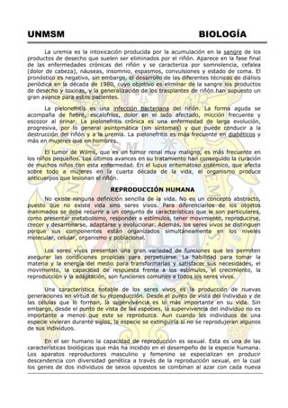 UNMSM BIOLOGÍA
La uremia es la intoxicación producida por la acumulación en la sangre de los
productos de desecho que suelen ser eliminados por el riñón. Aparece en la fase final
de las enfermedades crónicas del riñón y se caracteriza por somnolencia, cefalea
(dolor de cabeza), náuseas, insomnio, espasmos, convulsiones y estado de coma. El
pronóstico es negativo, sin embargo, el desarrollo de las diferentes técnicas de diálisis
periódica en la década de 1980, cuyo objetivo es eliminar de la sangre los productos
de desecho y toxinas, y la generalización de los trasplantes de riñón han supuesto un
gran avance para estos pacientes.
La pielonefritis es una infección bacteriana del riñón. La forma aguda se
acompaña de fiebre, escalofríos, dolor en el lado afectado, micción frecuente y
escozor al orinar. La pielonefritis crónica es una enfermedad de larga evolución,
progresiva, por lo general asintomática (sin síntomas) y que puede conducir a la
destrucción del riñón y a la uremia. La pielonefritis es más frecuente en diabéticos y
más en mujeres que en hombres.
El tumor de Wilms, que es un tumor renal muy maligno, es más frecuente en
los niños pequeños. Los últimos avances en su tratamiento han conseguido la curación
de muchos niños con esta enfermedad. En el lupus eritematoso sistémico, que afecta
sobre todo a mujeres en la cuarta década de la vida, el organismo produce
anticuerpos que lesionan el riñón.
REPRODUCCIÓN HUMANA
No existe ninguna definición sencilla de la vida. No es un concepto abstracto,
puesto que no existe vida sino seres vivos. Para diferenciarlos de los objetos
inanimados se debe recurrir a un conjunto de características que le son particulares,
como presentar metabolismo, responder a estímulos, tener movimiento, reproducirse,
crecer y desarrollarse, adaptarse y evolucionar. Además, los seres vivos se distinguen
porque sus componentes están organizados simultáneamente en los niveles
molecular, celular, organismo y poblacional.
Los seres vivos presentan una gran variedad de funciones que les permiten
asegurar las condiciones propicias para perpetuarse. La habilidad para tomar la
materia y la energía del medio para transformarlas y satisfacer sus necesidades, el
movimiento, la capacidad de respuesta frente a los estímulos, el crecimiento, la
reproducción y la adaptación, son funciones comunes a todos los seres vivos.
Una característica notable de los seres vivos es la producción de nuevas
generaciones en virtud de su reproducción. Desde el punto de vista del individuo y de
las células que lo forman, la supervivencia es lo más importante en su vida. Sin
embargo, desde el punto de vista de las especies, la supervivencia del individuo no es
importante a menos que este se reproduzca. Aun cuando los individuos de una
especie vivieran durante siglos, la especie se extinguiría si no se reprodujeran algunos
de sus individuos.
En el ser humano la capacidad de reproducción es sexual. Esta es una de las
características biológicas que más ha incidido en el desempeño de la especie humana.
Los aparatos reproductores masculino y femenino se especializan en producir
descendencia con diversidad genética a través de la reproducción sexual, en la cual
los genes de dos individuos de sexos opuestos se combinan al azar con cada nueva
 