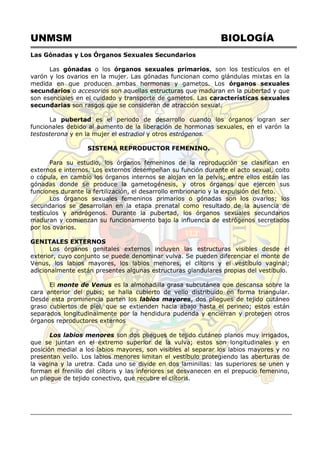 UNMSM BIOLOGÍA
Las Gónadas y Los Órganos Sexuales Secundarios
Las gónadas o los órganos sexuales primarios, son los testículos en el
varón y los ovarios en la mujer. Las gónadas funcionan como glándulas mixtas en la
medida en que producen ambas hormonas y gametos. Los órganos sexuales
secundarios o accesorios son aquellas estructuras que maduran en la pubertad y que
son esenciales en el cuidado y transporte de gametos. Las características sexuales
secundarias son rasgos que se consideran de atracción sexual.
La pubertad es el periodo de desarrollo cuando los órganos logran ser
funcionales debido al aumento de la liberación de hormonas sexuales, en el varón la
testosterona y en la mujer el estradiol y otros estrógenos.
SISTEMA REPRODUCTOR FEMENINO.
Para su estudio, los órganos femeninos de la reproducción se clasifican en
externos e internos. Los externos desempeñan su función durante el acto sexual, coito
o cópula, en cambio los órganos internos se alojan en la pelvis; entre ellos están las
gónadas donde se produce la gametogénesis, y otros órganos que ejercen sus
funciones durante la fertilización, el desarrollo embrionario y la expulsión del feto.
Los órganos sexuales femeninos primarios o gónadas son los ovarios; los
secundarios se desarrollan en la etapa prenatal como resultado de la ausencia de
testículos y andrógenos. Durante la pubertad, los órganos sexuales secundarios
maduran y comienzan su funcionamiento bajo la influencia de estrógenos secretados
por los ovarios.
GENITALES EXTERNOS
Los órganos genitales externos incluyen las estructuras visibles desde el
exterior, cuyo conjunto se puede denominar vulva. Se pueden diferenciar el monte de
Venus, los labios mayores, los labios menores, el clítoris y el vestíbulo vaginal;
adicionalmente están presentes algunas estructuras glandulares propias del vestíbulo.
El monte de Venus es la almohadilla grasa subcutánea que descansa sobre la
cara anterior del pubis; se halla cubierto de vello distribuido en forma triangular.
Desde esta prominencia parten los labios mayores, dos pliegues de tejido cutáneo
graso cubiertos de piel, que se extienden hacia abajo hasta el perineo; estos están
separados longitudinalmente por la hendidura pudenda y encierran y protegen otros
órganos reproductores externos
Los labios menores son dos pliegues de tejido cutáneo planos muy irrigados,
que se juntan en el extremo superior de la vulva; estos son longitudinales y en
posición medial a los labios mayores, son visibles al separar los labios mayores y no
presentan vello. Los labios menores limitan el vestíbulo protegiendo las aberturas de
la vagina y la uretra. Cada uno se divide en dos laminillas: las superiores se unen y
forman el frenillo del clítoris y las inferiores se desvanecen en el prepucio femenino,
un pliegue de tejido conectivo, que recubre el clítoris.
 