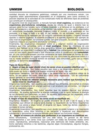 UNMSM BIOLOGÍA
cantidad discreta de citoplasma gelatinoso, rodeado por una membrana celular. Los
organelos están aparentemente suspendidos en el citoplasma, pero como veremos su
posición depende de la actividad de una complicada malla de diferentes tipos de proteínas
que constituyen el citoesqueleto.
El siguiente nivel de organización, a menudo llamado nivel orgánico, se evidencia en los
organismos pluricelulares complejos, donde las células de igual o distinto tipo se
agrupan para formar tejidos, como el tejido muscular y el nervioso en los animales, o el
tejido de transporte o de secreción en las plantas. Los tejidos, a su vez, están organizados
en estructuras funcionales llamadas órganos, como el corazón y el estómago en los
animales, o la hoja, el tallo o la raíz, en las plantas. En los animales, cada grupo de
funciones biológicas es realizado por un conjunto coordinado de tejidos y órganos llamado
aparato o sistema orgánico. El sistema circulatorio y el aparato digestivo son ejemplo de
este nivel de organización. Al funcionar juntos, con gran precisión, los sistemas y aparatos
orgánicos integran el organismo pluricelular complejo.
Finalmente, los organismos interactúan entre sí y originan niveles de organización
biológica aun más complejos, como el nivel ecológico. Todos los miembros de una
especie que habitan en la misma área geográfica forman una población. El ambiente
ocupado por un organismo o población es su hábitat. Las poblaciones de organismos que
viven en una región determinada y que interactúan entre sí constituyen una comunidad.
Así, en una comunidad pueden reunirse centenares de tipos diferentes de formas de vida.
El estudio de la manera en que los organismos de una comunidad se relacionan entre sí y
con su medio abiótico recibe el nombre de ecología. Una comunidad, junto con su medio
abiótico, se denomina ecosistema.
Tipos de Seres Vivos.-
1. Según el tipo de lugar donde viven los seres vivos se pueden clasificar en:
Organismos Acuáticos: Son todos aquellos que viven y se desarrollan dentro del agua,
ésta puede ser dulce o salada y se pueden encontrar en lagos, ríos, etc.
Organismos Terrestres: Son los que viven y se desarrollan en la superficie sólida de la
tierra, ya sea dentro del suelo, sobre él o sobre otros organismos. Los de costumbres
aéreas también se consideran terrestres.
2. Según la forma de obtener energía necesaria para realizar sus funciones, los
seres vivos se clasifican en:
Organismos Autótrofos: Son aquellos que producen sus alimentos, aprovechan la energía
del sol para transformarla en energía química y así producen sus alimentos. Lo integran
todos los vegetales y algas.
Organismos Heterótrofos: Son todos aquellos que no pueden fabricar sus propios
alimentos. No pueden aprovechar la energía luminosa y por lo tanto obtienen la energía
de los alimentos que consumen, es decir, de aquellos fabricados por los vegetales; entre
ellos están los hongos y todos los animales.
3. Según el tipo de respiración, los seres vivos se clasifican en:
Organismos Aerobios: El oxígeno se puede encontrar en el aire o en el agua, a los
organismos que utilizan el oxígeno para realizar su respiración de les llama Organismos
Aerobios. Los peces y algas toman el oxígeno del agua, todos los demás vegetales y
animales lo toman del aire.
Organismos Anaerobios: Son aquellos que viven donde no existe oxígeno y su respiración
es anaeróbica; entre ellos tenemos a las bacterias y levaduras que descomponen
substancias y aprovechan la energía liberada para realizar sus funciones vitales.
4. Según el número de células que conforman a un organismo se clasifican en:
Seres Unicelulares: Constituidos por una sola célula, en general se les llama
microorganismos y son seres vivos que cumplen con todas las funciones vitales como
crecer, reproducirse, alimentarse, reaccionar ante estímulos del medio ambiente, etc.
Como ejemplos tenemos a las bacterias, algunas algas microscópicas, algunos hongos,
protozoarios, etc.
 