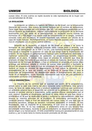 UNMSM BIOLOGÍA
cuerpo lúteo. El ciclo ovárico se repite durante la vida reproductiva de la mujer con
una periodicidad de 28 días
LA OVULACION
La ovulación se refiere a la ruptura del folículo de De Graaf, con la consecuente
liberación del ovocito. Este evento se conoce también por el nombre de dehiscencia.
Tiene lugar hacia la mitad del ciclo ovárico (día 14). Los estrógenos producidos por el
folículo durante su maduración, inducen indirectamente la producción de la hormona
leutinizante (LH) por parte de la adenohipófisis. La ovulación ocurre cuando las
hormonas LH y FSH llegan a su mayor nivel de concentración en la sangre, condición
conocida como pico ovulatorio. El ovocito expulsado sale rodeado por células de la
capa del tejido folícular. Morfológicamente, el huevo liberado aparece como una célula
rica en citoplasma con un núcleo central esférico.
Después de la ovulación, el folículo de De Graaf se colapsa y se inicia la
formación de una glándula endocrina conocida como cuerpo lúteo o amarillo, que
produce -por estimulación de la FSH y la LH-, una hormona llamada progesterona.
Ésta ayuda a mantener la gestación en caso de que tenga éxito la implantación del
embrión. En las mujeres el comportamiento habitual sufre modificaciones destinadas a
mantener condiciones adecuadas de gestación. La progesterona también induce
cambios en el útero. El cuerpo lúteo sigue en proceso de evolución que dura en
promedio 14 días, momento en que alcanza un estado de madurez. Si el ovulo ha sido
fecundado en las trompas de falopio, y hay un embarazo en progreso, el cuerpo lúteo
prolonga sus actividad, adopta el nombre de cuerpo lúteo gravídico y mantiene la
síntesis de progesterona hasta el final del embarazo. En caso contrario, el miometrio
recibirá un óvulo en proceso de degeneración, lo cual induce la liberación de la
prostaglandina en la teca del ovario; así se destruye el cuerpo lúteo y cesa la
producción de progesterona. Su desaparición afecta el funcionamiento del útero e
incide en el hipotálamo, cuyas neuronas reconocerán que no se dio una gestación y
comenzarán un nuevo ciclo menstrual.
CICLO ENDOMETRIAL
La mayoría de los cambios que se suscitan por acción de la progesterona,
actúan sobre la capa más interna del útero conocida como endometrio. Este epitelio
crece, se llena de vasos sanguíneos y produce sustancias nutritivas que suministran
un ambiente propicio para el desarrollo del embrión en la gestación. La mucosa que
recubre la cavidad uterina o endometrio, sufre cambios cíclicos relacionados con el
ciclo ovárico. Durante el crecimiento del óvulo el útero entra en una fase inicial o
proliferativa en la que se desarrolla el tejido y aumenta su vascularización; esta fase
alcanza su máxima actividad en la ovulación. El endometrio permanece en la
condición anterior hasta el final del desarrollo del cuerpo lúteo, en una fase que se
denomina secretora, porque se secretan nutrientes destinados al embrión. Si hay
fecundación, éste se implanta en el endometrio, el cual sirve de sustrato para el
desarrollo del feto. Si no hay embarazo, el endometrio entra en una tercera fase
denominada hemorrágica, durante la cual el endometrio se desprende parcialmente,
dando origen a la menstruación. El ciclo endometrial transcurre paralelamente al ciclo
ovárico y, por lo tanto tiene la misma duración promedio de 28 días
 