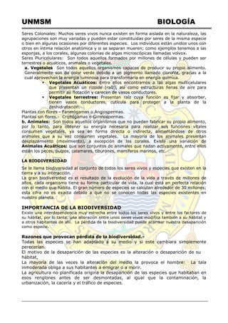 UNMSM BIOLOGÍA
Seres Coloniales: Muchos seres vivos nunca existen en forma aislada en la naturaleza, las
agrupaciones son muy variadas y pueden estar constituidas por seres de la misma especie
o bien en algunas ocasiones por diferentes especies. Los individuos están unidos unos con
otros en íntima relación anatómica y si se separan mueren; como ejemplos tenemos a las
esponjas, a los corales, algunas colonias de algas microscópicas llamadas volvox.
Seres Pluricelulares: Son todos aquellos formados por millones de células y pueden ser
terrestres o acuáticos, animales o vegetales.
a. Vegetales Son todos aquellos organismos capaces de producir su propio alimento.
Generalmente son de color verde debido a un pigmento llamado clorofila, gracias a la
cual aprovechan la energía luminosa para transformarla en energía química.
 Vegetales Acuáticos: Entre ellos encontramos a las algas multicelulares
que presentan un rizoide (raíz), así como estructuras llenas de aire para
permitir su flotación y carecen de vasos conductores.
 Vegetales terrestres: Presentan raíz cuya función es fijar y absorber,
tienen vasos conductores, cutícula para proteger a la planta de la
deshidratación.
Plantas con flores - Fanerógamas o Angiospermas.
Plantas sin flores.- Criptógamas o Gimnospermas.
b. Animales: Son todos aquellos organismos que no pueden fabricar su propio alimento,
por lo tanto, para obtener su energía necesaria para realizar sus funciones vitales
consumen vegetales, ya sea en forma directa o indirecta, alimentándose de otros
animales que a su vez consumen vegetales. La mayoría de los animales presentan
desplazamiento (movimiento), a excepción de los corales. Existe una variación de
Animales Acuáticos: que son conjuntos de animales que nadan activamente, entre ellos
están los peces, pulpos, calamares, tiburones, mamíferos marinos, etc.
LA BIODIVERSIDAD
Se le llama biodiversidad al conjunto de todos los seres vivos y especies que existen en la
tierra y a su interacción.
La gran biodiversidad es el resultado de la evolución de la vida a través de millones de
años, cada organismo tiene su forma particular de vida, la cual está en perfecta relación
con el medio que habita. El gran número de especies se calculan alrededor de 30 millones;
esta cifra no es exacta debido a que no se conocen todas las especies existentes en
nuestro planeta.
IMPORTANCIA DE LA BIODIVERSIDAD
Existe una interdependencia muy estrecha entre todos los seres vivos y entre los factores de
su hábitat, por lo tanto, una alteración entre unos seres vivos modifica también a su hábitat y
a otros habitantes de ahí. La pérdida de la biodiversidad puede acarrear nuestra desaparición
como especie.
Razones que provocan pérdida de la biodiversidad.-
Todas las especies se han adaptado a su medio y si este cambiara simplemente
perecerían.
El motivo de la desaparición de las especies es la alteración o desaparición de su
hábitat.
La mayoría de las veces la alteración del medio la provoca el hombre: La tala
inmoderada obliga a sus habitantes a emigrar o a morir.
La agricultura no planificada origina la desaparición de las especies que habitaban en
esos renglones antes de ser desmontadas, al igual que la contaminación, la
urbanización, la cacería y el tráfico de especies.
 