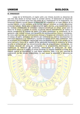 UNMSM BIOLOGÍA
EL EMBARAZO
Luego de la fertilización, el cigoto sufre una mitosis durante su descenso de
casi tres días desde la trompa hasta la cavidad uterina. El blastocisto en desarrollo
permanece ahí durante otros tres días antes de su implantación en el endometrio. Un
embarazo ectópico ocurre cuando el blastocisto se implanta en un lugar distinto de la
cavidad uterina, el sitio ectópico es la trompa uterina; entonces se puede denominar
embarazo tubular. Otros sitios ectópicos son el cuello uterino, y los revestimientos de
las vísceras abdominales. El embarazo ectópico constituye un riesgo grave para la
salud de la mejor y cuando no ocurre un aborto natural normalmente se realiza un
aborto terapéutico. El trabajo de parto y el parto constituyen la culminación de la
gestación este trabajo incluye una secuencia de acontecimientos físicos y sicológicos.
Su inicio está marcado por contracciones rítmicas y forzadas del miometrio uterino. En
el trabajo de parto verdadero los dolores por contracciones uterinas se presentan en
intervalos regulares y se intensifican y acortan en tiempo entre cada contracción. Esto
se acompaña de la dilatación cervical así como de exudado de moco con sangre por el
canal cervical y fuera de la vagina. En las glándulas mamarias la prolactina se inhibe
durante el embarazo por las concentraciones altas de progesterona y estrógenos, sin
embargo después del parto los estrógenos y la progesterona disminuyen y se
desbloquea la secreción de prolactina, estimulando la producción de leche.
Amamantar estimula el pezón y la areola enviando un impulso sensorial a través de la
médula espinal al hipotálamo, lo cual libera oxitocina; ésta, a su vez, estimula la
contracción de las células miopiteliales, lo cual causa la expulsión o descenso de
leche.
 