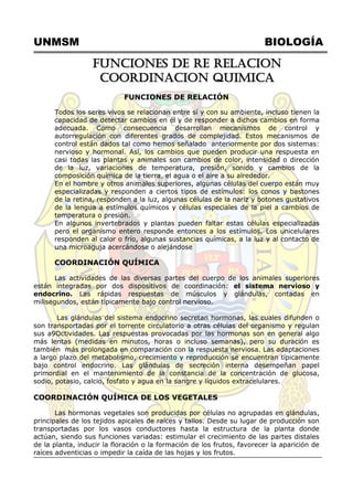 UNMSM BIOLOGÍA
FUNCIONES DE RE RELACION
COORDINACION QUIMICA
FUNCIONES DE RELACIÓN
Todos los seres vivos se relacionan entre sí y con su ambiente, incluso tienen la
capacidad de detectar cambios en él y de responder a dichos cambios en forma
adecuada. Como consecuencia desarrollan mecanismos de control y
autorregulación con diferentes grados de complejidad. Estos mecanismos de
control están dados tal como hemos señalado anteriormente por dos sistemas:
nervioso y hormonal. Así, los cambios que pueden producir una respuesta en
casi todas las plantas y animales son cambios de color, intensidad o dirección
de la luz, variaciones de temperatura, presión, sonido y cambios de la
composición química de la tierra, el agua o el aire a su alrededor.
En el hombre y otros animales superiores, algunas células del cuerpo están muy
especializadas y responden a ciertos tipos de estímulos: los conos y bastones
de la retina, responden a la luz, algunas células de la nariz y botones gustativos
de la lengua a estímulos químicos y células especiales de la piel a cambios de
temperatura o presión.
En algunos invertebrados y plantas pueden faltar estas células especializadas
pero el organismo entero responde entonces a los estímulos. Los unicelulares
responden al calor o frío, algunas sustancias químicas, a la luz y al contacto de
una microaguja acercándose o alejándose
COORDINACIÓN QUÍMICA
Las actividades de las diversas partes del cuerpo de los animales superiores
están integradas por dos dispositivos de coordinación: el sistema nervioso y
endocrino. Las rápidas respuestas de músculos y glándulas, contadas en
milisegundos, están típicamente bajo control nervioso.
Las glándulas del sistema endocrino secretan hormonas, las cuales difunden o
son transportadas por el torrente circulatorio a otras células del organismo y regulan
sus a9Octividades. Las respuestas provocadas por las hormonas son en general algo
más lentas (medidas en minutos, horas o incluso semanas), pero su duración es
también más prolongada en comparación con la respuesta nerviosa. Las adaptaciones
a largo plazo del metabolismo, crecimiento y reproducción se encuentran típicamente
bajo control endocrino. Las glándulas de secreción interna desempeñan papel
primordial en el mantenimiento de la constancia de la concentración de glucosa,
sodio, potasio, calcio, fosfato y agua en la sangre y líquidos extracelulares.
COORDINACIÓN QUÍMICA DE LOS VEGETALES
Las hormonas vegetales son producidas por células no agrupadas en glándulas,
principales de los tejidos apicales de raíces y tallos. Desde su lugar de producción son
transportadas por los vasos conductores hasta la estructura de la planta donde
actúan, siendo sus funciones variadas: estimular el crecimiento de las partes distales
de la planta, inducir la floración o la formación de los frutos, favorecer la aparición de
raíces adventicias o impedir la caída de las hojas y los frutos.
 