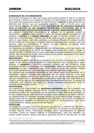 UNMSM BIOLOGÍA
DIVERSIDAD DE LOS ORGANISMOS
El tema de la biología es la vida, pero ¿cómo sería posible estudiar la vida sin un sistema
para nombrar y clasificar sus miríadas de formas? La unidad básica en que los biólogos se
han puesto de acuerdo para clasificar los organismos es la especie. Resulta difícil dar una
definición del término que sea igualmente aplicable a todo el mundo vivo, pero
definiremos la especie, en general, como una población de individuos semejantes
entre sí, parecidos en sus caracteres estructurales y funcionales, que en la
naturaleza pueden entrecruzarse libremente y producir descendientes fértiles.
Las especies íntimamente emparentadas se agrupan en la siguiente unidad de
clasificación, el género. Cada organismo recibe un nombre científico formado por dos
palabras, el género y el epíteto específico, en latín. El nombre científico del roble
americano es Quercus alba, mientras que el del roble europeo es Quercus robur. Otro
árbol, el sauce blanco, Salix alba, pertenece a un género diferente. El nombre científico
del ser humano es Homo sapiens. El género Homo es monoespecífico, ya que no hay otras
especies vivas que pertenezcan al género. Sí hubo especies del género Homo
desaparecidas: H. habilis y H. erectus, por ej.
Los organismos se asignan a categorías cada vez más generales, en las que tienen cada
vez menos características en común. La categoría más general es el reino 2
. Siendo un
aspecto opinable, naturalmente no existe unanimidad en cuanto al número de reinos que
existen. Una de las opiniones con más consenso es que pueden reconocerse cinco reinos:
Monera, Protista, Fungi, Planta y Animalia.
Reino Monera
Las bacterias se diferencian de otros organismos por el hecho de carecer de envoltura
nuclear (y en consecuencia no poseen un núcleo definido, sino una estructura menos
definida, el nucleoide) y de otros organelos limitados por una membrana. Estos
organismos también son conocidos como procariotes. Todos los demás seres vivos son
eucariotes; es decir, organismos cuyas células tienen un núcleo bien definido, rodeado
por una envoltura nuclear, y diversos organelos membranosos intracitoplásmicos.
Las bacterias son organismos microscópicos que actúan como desintegradores en el
ecosistema. Algunas bacterias son patógenos de los seres humanos y de otros
organismos. Algunas bacterias son fotosintéticas, ya que poseen algún tipo de clorofila
(las que antiguamente se denominaban cianobacterias desarrollan una fotosíntesis muy
similar a la de las plantas, con desprendimiento de oxígeno en el proceso). En general los
organismos que integran este grupo se asocian formando agrupaciones laxas de
individuos denominadas colonias.
Reino Protista
Los miembros del reino Protista son eucariotes unicelulares que por lo general viven
solitarios, aunque algunas especies forman colonias Los protistas de tipo animal, los
protozoarios, suelen ser más grandes que las bacterias y están dotados de movilidad; los
de tipo vegetal incluyen varias divisiones de algas; estos organismos contienen clorofila y
son fotosintéticos. Sin embargo, las algas carecen de otras características respecto a las
plantas, como son los órganos reproductores multicelulares y la ausencia de embriones.
Algunos protistas fungoides se parecen a los hongos en ciertos aspectos, pero tienen
rasgos distintivos; algunos grupos presentan flagelos.
Reino Fungi
Los hongos son un grupo diverso de eucariotes que obtienen su alimento por absorción a
través de su superficie en lugar de ingerirlos como hacen los animales, ya que carecen de
clorofila. Algunos tienen importancia ecológica como desintegradores al absorber
nutrientes a partir de materia orgánica en descomposición; otros son parásitos. Los
hongos pueden producir esporas sexuales y asexuales durante la reproducción. En este
2 Más recientemente se ha incorporado el concepto de dominio, fundamentado en el conocimiento provisto por la biología molecular. Sus propulsores proponen que
a partir de un ancestro común se generaron tres líneas evolutivas: el dominio Archaea, que incluye a las arqueobacterias, que usualmente viven en condiciones
extremas, el dominio Bacteria, donde se ubica al resto de las bacterias, y el dominio Eukaria, que incluye todo el resto de formas de vida.
 