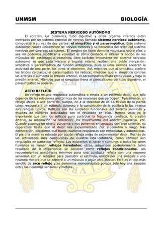UNMSM BIOLOGÍA
SISTEMA NERVIOSO AUTÓNOMO
El corazón, los pulmones, tubo digestivo y otros órganos internos están
inervados por un sistema especial de nervios llamado sistema nervioso autónomo,
compuesto a su vez de dos partes: el simpático y el parasimpático. Este sistema
autónomo consta únicamente de nervios motores y se diferencia del resto del sistema
nervioso por diversos caracteres. El cerebro no tiene dominio voluntario sobre ellos o
sea no podemos modificar a voluntad el ritmo cardíaco ni alterar la acción de los
músculos del estómago e intestinos. Otro carácter importante del sistema nervioso
autónomo es que cada víscera y órgano interno reciben una doble inervación:
simpática y parasimpática de función antagónica, pues si unos nervios aceleran la
actividad de una parte, los otros la deprimen. Así, mientras que el simpático acelera
los latidos cardíacos, el parasimpático los reduce; mientras que el simpático contrae
las arterias y aumenta la presión arterial, el parasimpatico dilata estos vasos y baja la
presión arterial. Mientras que el simpático frena el peristaltismo del tubo digestivo, el
parasimpático lo acelera.
ACTO REFLEJO
Un reflejo es una respuesta automática e innata a un estímulo dado, que sólo
depende de las relaciones anatómicas de las neuronas que participan. Típicamente, un
reflejo afecta a una parte del cuerpo, no a la totalidad de él. La flexión de la pierna
como respuesta a un estímulo doloroso y la constricción de la pupila a la luz intensa
son reflejos típicos. Reflejos son las unidades funcionales del sistema nervioso y
muchas de nuestras actividades son el resultado de ellos. Hemos visto ya lo
importante que son los reflejos para controlar la frecuencia cardíaca, la presión
arterial, la respiración, la salivación, los movimientos del aparato digestivo, etc.
Cuando pisamos un objeto punzante o nos ponemos en contacto con algo caliente, no
esperamos hasta que el dolor sea experimentado por el cerebro y luego tras
deliberación, decidimos qué hacer, nuestras respuestas son inmediatas y automáticas.
El pie o la mano es retirado por acción refleja antes de experimentar dolor. Muchas de
las actividades más complicadas de nuestra vida cotidiana, como caminar son
rerguladas en parte por reflejos. Los existentes al nacer y comunes a todos los seres
humanos se llaman reflejos heredados; otros, adquiridos posteriormente como
resultado de la experiencia se conocen como reflejos condicionados. Los
requerimientos anatómicos mínimos para una conducta refleja son una neurona
sensorial, con un receptor para descubrir el estímulo, unidos por una sinápsis a una
neurona motora que se adhiere a un músculo o algún otro efector. Este es el tipo más
sencillo de arco reflejo y se denomina monosináptico porque sólo hay una sinápsis
entre las neuronas sensorial y motora.
 