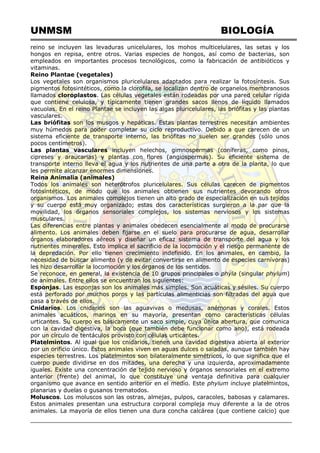 UNMSM BIOLOGÍA
reino se incluyen las levaduras unicelulares, los mohos multicelulares, las setas y los
hongos en repisa, entre otros. Varias especies de hongos, así como de bacterias, son
empleados en importantes procesos tecnológicos, como la fabricación de antibióticos y
vitaminas.
Reino Plantae (vegetales)
Los vegetales son organismos pluricelulares adaptados para realizar la fotosíntesis. Sus
pigmentos fotosintéticos, como la clorofila, se localizan dentro de organelos membranosos
llamados cloroplastos. Las células vegetales están rodeadas por una pared celular rígida
que contiene celulosa, y típicamente tienen grandes sacos llenos de líquido llamados
vacuolas. En el reino Plantae se incluyen las algas pluricelulares, las briófitas y las plantas
vasculares.
Las briófitas son los musgos y hepáticas. Estas plantas terrestres necesitan ambientes
muy húmedos para poder completar su ciclo reproductivo. Debido a que carecen de un
sistema eficiente de transporte interno, las briófitas no suelen ser grandes (sólo unos
pocos centímetros).
Las plantas vasculares incluyen helechos, gimnospermas (coníferas, como pinos,
cipreses y araucarias) y plantas con flores (angiospermas). Su eficiente sistema de
transporte interno lleva el agua y los nutrientes de una parte a otra de la planta, lo que
les permite alcanzar enormes dimensiones.
Reina Animalia (animales)
Todos los animales son heterótrofos pluricelulares. Sus células carecen de pigmentos
fotosintéticos, de modo que los animales obtienen sus nutrientes devorando otros
organismos. Los animales complejos tienen un alto grado de especialización en sus tejidos
y su cuerpo está muy organizado; estas dos características surgieron a la par que la
movilidad, los órganos sensoriales complejos, los sistemas nerviosos y los sistemas
musculares.
Las diferencias entre plantas y animales obedecen esencialmente al modo de procurarse
alimento. Los animales deben fijarse en el suelo para procurarse de agua, desarrollar
órganos elaboradores aéreos y diseñar un eficaz sistema de transporte del agua y los
nutrientes minerales. Esto implica el sacrificio de la locomoción y el riesgo permanente de
la depredación. Por ello tienen crecimiento indefinido. En los animales, en cambio, la
necesidad de buscar alimento (y de evitar convertirse en alimento de especies carnívoras)
les hizo desarrollar la locomoción y los órganos de los sentidos.
Se reconoce, en general, la existencia de 10 grupos principales o phyla (singular phylum)
de animales. Entre ellos se encuentran los siguientes:
Esponjas. Las esponjas son los animales más simples. Son acuáticas y sésiles. Su cuerpo
está perforado por muchos poros y las partículas alimenticias son filtradas del agua que
pasa a través de ellos.
Cnidarios. Los cnidarios son las aguavivas o medusas, anémonas y corales. Estos
animales acuáticos, marinos en su mayoría, presentan como características células
urticantes. Su cuerpo es básicamente un saco simple, cuya única abertura, que comunica
con la cavidad digestiva, la boca (que también debe funcionar como ano), está rodeada
por un círculo de tentáculos provisto con células urticantes.
Platelmintos. Al igual que los cnidarios, tienen una cavidad digestiva abierta al exterior
por un orificio único. Estos animales viven en aguas dulces o saladas, aunque también hay
especies terrestres. Los platelmintos son bilateralmente simétricos, lo que significa que el
cuerpo puede dividirse en dos mitades, una derecha y una izquierda, aproximadamente
iguales. Existe una concentración de tejido nervioso y órganos sensoriales en el extremo
anterior (frente) del animal, lo que constituye una ventaja definitiva para cualquier
organismo que avance en sentido anterior en el medio. Este phylum incluye platelmintos,
planarias y duelas o gusanos trematodos.
Moluscos. Los moluscos son las ostras, almejas, pulpos, caracoles, babosas y calamares.
Estos animales presentan una estructura corporal compleja muy diferente a la de otros
animales. La mayoría de ellos tienen una dura concha calcárea (que contiene calcio) que
 