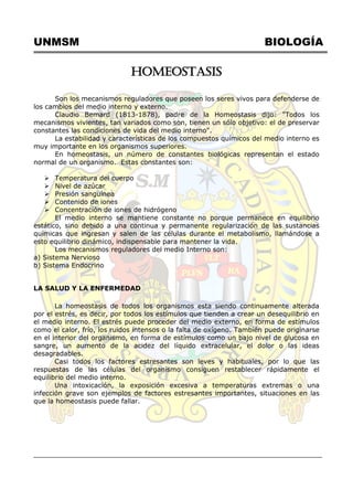 UNMSM BIOLOGÍA
HOMEOSTASIS
Son los mecanismos reguladores que poseen los seres vivos para defenderse de
los cambios del medio interno y externo.
Claudio Bemard (1813-1878), padre de la Homeostasis dijo: "Todos los
mecanismos vivientes, tan variados como son, tienen un sólo objetivo: el de preservar
constantes las condiciones de vida del medio interno".
La estabilidad y características de los compuestos químicos del medio interno es
muy importante en los organismos superiores.
En homeostasis, un número de constantes biológicas representan el estado
normal de un organismo. Estas constantes son:
 Temperatura del cuerpo
 Nivel de azúcar
 Presión sanguínea
 Contenido de iones
 Concentración de iones de hidrógeno
El medio interno se mantiene constante no porque permanece en equilibrio
estático, sino debido a una continua y permanente regularización de las sustancias
químicas que ingresan y salen de las células durante el metabolismo, llamándose a
esto equilibrio dinámico, indispensable para mantener la vida.
Los mecanismos reguladores del medio Interno son:
a) Sistema Nervioso
b) Sistema Endocrino
LA SALUD Y LA ENFERMEDAD
La homeostasis de todos los organismos esta siendo continuamente alterada
por el estrés, es decir, por todos los estímulos que tienden a crear un desequilibrio en
el medio interno. El estrés puede proceder del medio externo, en forma de estímulos
como el calor, frío, los ruidos intensos o la falta de oxígeno. También puede originarse
en el interior del organismo, en forma de estímulos como un bajo nivel de glucosa en
sangre, un aumento de la acidez del líquido extracelular, el dolor o las ideas
desagradables.
Casi todos los factores estresantes son leves y habituales, por lo que las
respuestas de las células del organismo consiguen restablecer rápidamente el
equilibrio del medio interno.
Una intoxicación, la exposición excesiva a temperaturas extremas o una
infección grave son ejemplos de factores estresantes importantes, situaciones en las
que la homeostasis puede fallar.
 