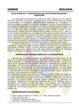 UNMSM BIOLOGÍA
REGULACIÓN DE LA HOMEOSTASIS POR LOS SISTEMAS NERVIOSO Y
ENDOCRINO
Las respuestas homeostáticas del organismo están reguladas por los sistemas
nervioso y endocrino, que actúan al unisono o de manera independiente. El sistema
nervioso regula la homeostasis detectando las desviaciones que se producen en
relación al estado de equilibrio y enviando mensajes en forma de impulsos nerviosos a
los órganos adecuados para contrarrestar el estrés. Por ejemplo cuando se activan las
fibras (células) musculares, consumen una gran cantidad de oxígeno de la sangre, a la
vez que producen mucho anhídrido carbónico, que también penetra en ella.
Determinadas células nerviosas detectan estos cambios químicos de la sangre y
envían impulsos al encéfalo que, en respuesta a ellos manda impulsos al corazón para
que bombee la sangre de una forma más rápida y potente hacia los pulmones, a fin
de que estos expulsen el dióxido de carbono y favorezcan la captación de oxígeno a
mayor velocidad. Al mismo tiempo, el encéfalo envía impulsos nerviosos a los
músculos que controlan la respiración para que se contraigan con mayor frecuencia.
Como consecuencia se expulsa más anhídrido carbónico y se inhala más oxígeno.
El sistema endocrino por un grupo glándulas que emiten hacia la sangre unos
reguladores químicos llamados hormonas también interviene en la regulación de la
homeostasis. Mientras que los impulsos nerviosos producen cambios rápidos, las
hormonas suelen actuar de una forma más lenta. Ambos mecanismos de regulación
trabajan juntos para conseguir un mismo fin, mantener la homeostasis.
ENFERMEDAD: DESEQUILIBRIO DE LA HOMEOSTASIS
Mientras que los distintos procesos del organismo permanezcan dentro de los
limites de la normalidad fisiológica, las células del cuerpo humano funcionan de
manera eficiente y se mantiene la homeostasis (salud). Sin embargo, cuando uno o
varios de los componentes del organismo pierden su capacidad para contribuir a la
homeostasis, los procesos orgánicos no funcionan de manera eficiente. Si el
desequilibrio de la homeostasis es moderado puede producirse una enfermedad
mientras que si es intenso puede dar lugar a la muerte del individuo. La enfermedad
es toda alteración en relación al estado de salud de una parte o de la totalidad del
organismo, que no funciona de manera normal.
Una enfermedad local es la que afecta a una parte o a un área limitada del organismo.
Una enfermedad general o sistémica afecta a la totalidad del organismo o a varias de
sus partes, cada enfermedad altera la estructura y función y orgánica de una manera
específica. Un paciente puede presentar ciertos síntomas. Los síntomas son
alteraciones subjetivas de las funciones orgánicas que no son evidentes para un
observador, por ejemplo, el dolor de cabeza o las náuseas. Las observaciones
objetivas que el clínico puede observar y medir reciben el nombre de signos, que
pueden ser alteraciones anatómicas o funcionales: sudoración, fiebre, erupción,
parálisis, etc.
ENFERMEDADES INFECCIOSAS
 Cólera: Vibrio cholerae, en 5 horas o 2 a 3 días. Diarreas líquidas.
 Gripe: Diversos virus.
 Amigdalitis: Estreptococos Beta.
 Neumonía: Streptococcus pneumonias.
 