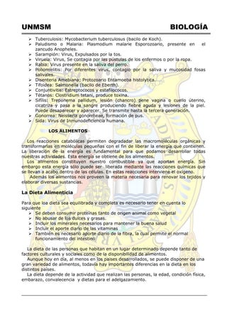 UNMSM BIOLOGÍA
 Tuberculosis: Mycobacterium tuberculosus (bacilo de Koch).
 Paludismo o Malaria: Plasmodium malarie Esporozoario, presente en el
zancudo Anopheles.
 Sarampión: Virus, Expulsados por la tos.
 Viruela: Virus, Se contagia por las pústulas de los enfermos o por la ropa.
 Rabia: Virus presente en la saliva del perro.
 Poliomielitis: Por diferentes virus, contagio por la saliva y mucosidad fosas
salivales.
 Disenteria Amebiana; Protozoario Entamoeba histolytica.
 Tifoidea: Salmonella (bacilo de Eberth).
 Conjuntivitis: Estreptococos y estafilococos.
 Tétanos: Clostridium tetani, produce toxina.
 Sifílis: Treponema pallidum, lesión (chancro) pene vagina o cuello úterino,
cicatriza y pasa a la sangre produciendo fiebre aguda y lesiones de la piel.
Puede desaparecer y aparecer. Se transmite hasta la tercera generación.
 Gonorrea: Neisseria gonorrheae, formación de pus.
 Sida: Virus de Inmunodeficiencia humana.
LOS ALIMENTOS
Los reacciones catabólicas permiten degradadar las macromoléculas orgánicas y
transformarlas en moléculas pequeñas con el fin de liberar la energía que contienen.
La liberación de la energía es fundamental para que podamos desarrollar todas
nuestras actividades. Esta energía se obtiene de los alimentos.
Los alimentos constituyen nuestro combustible ya que aportan energía. Sin
embargo esta energía sólo puede ser liberada mediante las reacciones químicas que
se llevan a acabo dentro de las células. En estas reacciones interviene el oxígeno.
Además los alimentos nos proveen la materia necesaria para renovar los tejidos y
elaborar diversas sustancias.
La Dieta Alimenticia
Para que loa dieta sea equilibrada y completa es necesario tener en cuenta lo
siguiente
 Se deben consumir proteínas tanto de origen animal como vegetal
 No abusar de los dulces y grasas.
 Incluir los minerales necesarios para mantener la buena salud
 Incluir el aporte diario de las vitaminas
 También es necesario aporte diario de la fibra, la cual permite el normal
funcionamiento del intestino
La dieta de las personas que habitan en un lugar determinado depende tanto de
factores culturales y sociales como de la disponibilidad de alimentos.
Aunque hoy en día, al menos en los paises desarrollados, se puede disponer de una
gran variedad de alimentos, todavía hay importantes diferencias en la dieta en los
distintos países.
La dieta depende de la actividad que realizan las personas, la edad, condición física,
embarazo, convalecencia y dietas para el adelgazamiento.
 