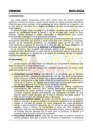 UNMSM BIOLOGÍA
La desnutrición
Los malos hábitos alimenticios tales como comer fuera de horario, consumir
golosinas o frituras en exceso o pasar mucho tiempo sin comer provocan desordenes
orgánicos que puede acarrear serios problemas de salud. Además de la anemia y de
un alto nivel de colesterol en la sangre, la obesidad es otra consecuencia de estos
malos hábitos.
El exceso de peso –real o imaginario- y la presión constante que una persona, en
especial un adolescente recibe la familia o de la sociedad para lograr un físico
perfecto, pueden conducir a dietas irracionales y desbalanceadas que causan
enfermedades peligrosas como la anorexia o la bulimia.
La desnutrición proteica y energética incluye una serie de transtornos de inanición y
alimentación deficiente que abarcan a otros nutrientes como vitaminas y minerales,
además de la deficiencia proteínica. La modalidad grave ocurre en niños en
crecimiento por lo general en menores de 5 años de edad de áreas indigentes. Se
reconocen dos formas extremas; el marasmo y el Kwashiorkor.
En el marasmo, hay desgaste generalizado debido a la deficiencia tanto de
energéticos como de proteínas, en tanto que en el kwashiorkor que se caracteriza por
edema, hay deficiencia en la cantidad y la calidad de proteínas, aunque la ingestión
energética puede ser adecuada.
La Inmunidad
Desde el punto de vista médico se entiende por inmunidad la resistencia que
posee el organismo gracias a las defensas.
La inmunidad esta dada por mecanismos naturales o artificiales. En ambos casos
puede ser pasiva o activa.
a) Inmunidad natural Pasiva: corresponde a la inmunidad que se adquiere
cuando se reciben anticuerpos producidos por otro ser vivo de la misma especie
quien si tuvo un contacto p directo con el agente patógeno. Un ejemplo de este
tipo de inmunidad es el que recibe el feto de su madre durante la gestación o a
través de la lactanca, de manera que el nuevo ser ya posee anticuerpo contra
los agentes patógenos con los que aún no ha tenido contacto.
b) Inmunidad Natural activa: se produce cuando los propios mecanismos
inmunológicos del individuo para formar anticuerpos específicos. Estos
mecanismos se ponen enmarca siempre y cuando los microorganismos o
cualquier antígeno penetre directamente. Los anticuerpos formados de esta
manera tienen mayor duración por lo que el individuo que logra superar la
infección permanece inmunizado durante más tiempo.
c) Inmunidad Artificial Activa: El nombre de artificial viene porque el contacto
entre la persona y el agente patógeno es producido artificialmente. Se presenta
cuando el individuo es tratado con suero sanguíneo que posee anticuerpos
contra el agente patógeno producidos por un animal de otra especie (conejos,
caballos, cuyes o monos). La sueroterapia se utiliza con fines curativos en
individuos enfermos obteniéndose una inmunidad artificial pasiva cuya duración
es limitada. Algunos ejemplos son el suero para el botulismo, el tétanos y el
utilizado contra diversos venenos de serpientes.
d) Inmunidad Artificial Activa: este tipo de inmunidad se produce cuando el
agente patógeno atenuado o muerto se introduce al organismo. La presencia
 