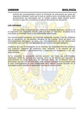 UNMSM BIOLOGÍA
artificial del microorganismo induce la formación de anticuerpos por parte del
organismo infectado, razón por la cual se clasifica como inmunidad activa. Este
procedimiento fue descubierto por el notable médico inglés Edward Jenner
durante el siglo XIX y constituye la esencia del proceso de vacunación.
LAS VACUNAS
Una vacuna es un preparado que contiene un antígeno destinado a producir en
el organismo una respuesta inmune, pero que deje un ―recuerdo‖. El objeto de la
inmunidad es inmunizar frente a una enfermedad determinada.
Las vacunas pueden preparase con bacterias patógenas muertas o con los antígenos
que se encuentran en las paredes celulares de las mismas. Otras se hacen con
microorganismos atenuados, es decir, con virus productores de una determinada
enfermedad, pero que han sido seleccionados por su poca actividad patógena.
Cualquiera que sea la composición de las vacunas, las respuestas inmunes primarias
que producen, preparan al organismo para enfrentar a la mayoría de las
enfermedades debidas a microorganismos y superarlas sin transtornos o con sólo
unas molestias.
En la actualidad la vacunación permite prevenir casi todas las enfermedades
infecciosas. Entre las vacunas hay algunas, como la del tétanos que requieren la
administración de varias dosis para ser efectivas. Otras, por el contrario sólo se
administran una vez con una sola dosis, estas vacunas consiguen la inmunización toda
la vida. Continuamente se esta investigando para obtener nuevas vacunas. En la
actualidad se está tratando de desarrollar una vacuna contra el SIDA.
 