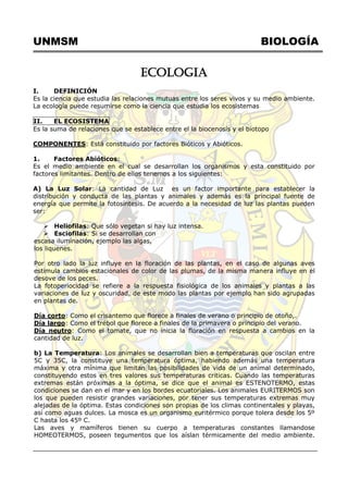 UNMSM BIOLOGÍA
ECOLOGIA
I. DEFINICIÓN
Es la ciencia que estudia las relaciones mutuas entre los seres vivos y su medio ambiente.
La ecología puede resumirse como la ciencia que estudia los ecosistemas
II. EL ECOSISTEMA
Es la suma de relaciones que se establece entre el la biocenosis y el biotopo
COMPONENTES: Está constituido por factores Bióticos y Abióticos.
1. Factores Abióticos:
Es el medio ambiente en el cual se desarrollan los organismos y esta constituido por
factores limitantes. Dentro de ellos tenemos a los siguientes:
A) La Luz Solar: La cantidad de Luz es un factor importante para establecer la
distribución y conducta de las plantas y animales y además es la principal fuente de
energía que permite la fotosíntesis. De acuerdo a la necesidad de luz las plantas pueden
ser:
 Heliofilas: Que sólo vegetan si hay luz intensa.
 Esciofilas: Si se desarrollan con
escasa iluminación, ejemplo las algas,
los liquenes.
Por otro lado la luz influye en la floración de las plantas, en el caso de algunas aves
estimula cambios estacionales de color de las plumas, de la misma manera influye en el
desove de los peces.
La fotoperiocidad se refiere a la respuesta fisiológica de los animales y plantas a las
variaciones de luz y oscuridad, de este modo las plantas por ejemplo han sido agrupadas
en plantas de.
Día corto: Como el crisantemo que florece a finales de verano o principio de otoño,.
Día largo: Como el trébol que florece a finales de la primavera o principio del verano.
Día neutro: Como el tomate, que no inicia la floración en respuesta a cambios en la
cantidad de luz.
b) La Temperatura: Los animales se desarrollan bien a temperaturas que oscilan entre
5C y 35C, la constituye una temperatura óptima, habiendo además una temperatura
máxima y otra mínima que limitan las posibilidades de vida de un animal determinado,
constituyendo estos en tres valores sus temperaturas criticas. Cuando las temperaturas
extremas están próximas a la óptima, se dice que el animal es ESTENOTERMO, estas
condiciones se dan en el mar y en los bordes ecuatoriales. Los animales EURITERMOS son
los que pueden resistir grandes variaciones, por tener sus temperaturas extremas muy
alejadas de la óptima. Estas condiciones son propias de los climas continentales y playas,
así como aguas dulces. La mosca es un organismo euritérmico porque tolera desde los 5º
C hasta los 45º C.
Las aves y mamíferos tienen su cuerpo a temperaturas constantes llamandose
HOMEOTERMOS, poseen tegumentos que los aíslan térmicamente del medio ambiente.
 