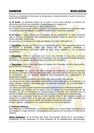 UNMSM BIOLOGÍA
Cuando un homeotermo disminuye su temperatura corporal durante el sueño invernal se
llama HETEROTERMO.
c) El Suelo: El substrato básico es el suelo y sirve como soporte y contiene los
elementos nutritivos que necesitan las plantas para su desarrollo.
El suelo está caracterizado por su color, textura y pH.
Así mismo el suelo posee perfiles es decir a como están dispuestos las distintas capas
u horizontes que hay desde la superficie hasta la rosa madre del subsuelo.
d) El Agua: El agua influye en el ambiente de los organismos. El agua almacena
calor y debido a su elevado calor especifico las grandes masas de agua como lagos y
mares calientan lentamente.
De acuerdo a la humedad del medio las plantas han sido clasificados en:
a) Xerofitas: Plantas que sobreviven en ambientes secos: esta resistencia puede ser
persistente y periódico. Estas son típicas de las regiones desérticas y
semidesérticas(cactus, euforbias, uñas de gato, yuca, agraves) y no suculentas
(gramíneas).
b) Mesofitas: Viven en un medio que no es muy húmedo ni muy seco, como las
praderas y los bosques de las zonas templadas y de las regiones correspondientes a
los trópicos. La mayoría de las plantas vasculares son mesófitas.
c) Hidrofitas: Crecen cerca del agua, en suelos muy húmedos, a veces totalmente o
parcialmente sumergidos.
e) La Presión: La presión del aire restringe la existencia de muchos animales
terrestres a un cierto limite de altitud específico, de modo que las formas de vida que
se encuentran en las grandes latitudes son organismos con adaptaciones en
poblaciones escasas.
En los mares existen bacterias que crecen bajo una presión muy elevada.
Los peces de mar están adaptados a sobrevivir a una cierta gama de presiones. Los
peces abisales parecen aplastados por las enormes presiones de la profundidad y
estallan en la superficie.
Los seres vivos que pueden soportar elevadas presiones son denominados Barófilos.
La Salinidad: La mayoría de los peces viven en aguas con concentraciones de sal
estables, se los ha clasificado en dulceacuicolas y marinos. Los animales que no
toleran cambios en la salinidad del agua de su medio se denominan estenohalinos.
Los Salmones y anguilas viven en el mar durante todo el año excepto durante la
etapa de la reproducción en la que van a desovar en los rios; estos animales son
llamados Eurihalinos porque toleran los cambios de salinidad del medio.
Existen plantas adaptadas a los suelos salinos son llamadas halofitas.
2. Factores Bióticos:
Esta dado por la BIOCENOSIS o comunidad biótica que incluye todas las poblaciones
que ocupan un lugar definido. Una población es un grupo de individuos de una misma
especie.
Nicho Ecológico: Es la función que tiene una especie dentro de la comunidad o
ecosistema al que pertenece. El nicho depende de las adaptaciones estructurales,
 