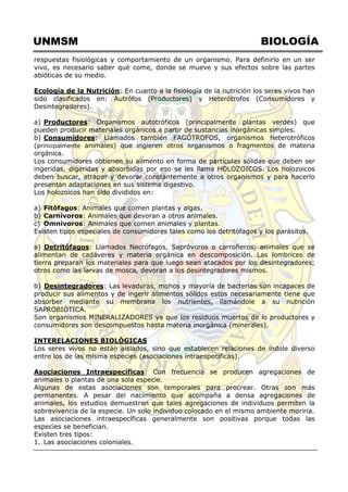 UNMSM BIOLOGÍA
respuestas fisiológicas y comportamiento de un organismo. Para definirlo en un ser
vivo, es necesario saber qué come, donde se mueve y sus efectos sobre las partes
abióticas de su medio.
Ecología de la Nutrición: En cuanto a la fisiología de la nutrición los seres vivos han
sido clasificados en: Autrófos (Productores) y Heterótrofos (Consumidores y
Desintegradores).
a) Productores: Organismos autotróficos (principalmente plantas verdes) que
pueden producir materiales orgánicos a partir de sustancias inorgánicas simples.
b) Consumidores: Llamados también FAGÓTROFOS, organismos heterotróficos
(principalmente animales) que ingieren otros organismos o fragmentos de materia
orgánica.
Los consumidores obtienen su alimento en forma de partículas sólidas que deben ser
ingeridas, digeridas y absorbidas por eso se les llama HOLOZOICOS. Los holozoicos
deben buscar, atrapar y devorar constantemente a otros organismos y para hacerlo
presentan adaptaciones en sus sistema digestivo.
Los holozoicos han sido divididos en:
a) Fitófagos: Animales que comen plantas y algas.
b) Carnívoros: Animales que devoran a otros animales.
c) Omnívoros: Animales que comen animales y plantas.
Existen tipos especiales de consumidores tales como los detritófagos y los parásitos.
a) Detritófagos: Llamados Necrófagos, Sapróvoros o carroñeros; animales que se
alimentan de cadáveres y materia orgánica en descomposición. Las lombrices de
tierra preparan los materiales para que luego sean atacados por los desintegradores;
otros como las larvas de mosca, devoran a los desintegradores mismos.
b) Desintegradores: Las levaduras, mohos y mayoría de bacterias son incapaces de
producir sus alimentos y de ingerir alimentos sólidos estos necesariamente tiene que
absorber mediante su membrana los nutrientes, llamándole a su nutrición
SAPROBIÓTICA.
Son organismos MINERALIZADORES ya que los residuos muertos de lo productores y
consumidores son descompuestos hasta materia inorgánica (minerales).
INTERELACIONES BIOLÓGICAS
Los seres vivos no están aislados, sino que establecen relaciones de índole diverso
entre los de las misma especies (asociaciones intraespecíficas).
Asociaciones Intraespecíficas: Con frecuencia se producen agregaciones de
animales o plantas de una sola especie.
Algunas de estas asociaciones son temporales para procrear. Otras son más
permanentes. A pesar del nacimiento que acompaña a densa agregaciones de
animales, los estudios demuestran que tales agregaciones de individuos permiten la
sobrevivencia de la especie. Un solo individuo colocado en el mismo ambiente moriria.
Las asociaciones intraespecíficas generalmente son positivas porque todas las
especies se benefician.
Existen tres tipos:
1. Las asociaciones coloniales.
 
