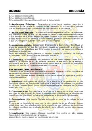 UNMSM BIOLOGÍA
2. Las asociaciones sexuales.
3. Las asociaciones estatales.
4. La asociación intraespecífica negativa es la competencia.
1. Asociaciones Coloniales: Caracteriza a organismos marinos, esponjas y
celentéreos. En la colonia de esponjas todas comparten un endoesqueleto calcáreo
que las mantiene unidas formando una estructura masiva arborescente.
2. Asociaciones Sexuales: Los miembros de una especie se reúnen para procrear.
Hay diferentes clases de este tipo de asociación siendo la más notable la Gregaria por
la que animales de la misma especie se juntan con fines nutritivos y defensivos: tal es
el caso de los bancos de sardinas y de los rebaños grupos de animales herbívoros en
la que un principio de subordinación a uno o varios machos.
3. Asociaciones estatales: (cooperación Inconsciente o Sociedades); Constituye un
grupo de asociación en que hay un grado elevado de organización y división del
trabajo entre sus individuos que lleva consigo la aparición de castas morfológica y
fisiológicamente distintas.
Estas asociaciones forman pueblos o estados, asociación exclusiva de insectos
sociales tales como: abejas, avispas, hormigas y termitas.
4. Competencia: (competición); los miembros de una misma especie luchan por la
existencia, el espacio, la luz, el alimento, producto de esa lucha por la existencia
sobrevive el más apto. La competencia dentro de una especie constituye un mecanismo
de evolución descrito por Darwin como la Selección natural.
ASOCIACIONES INTERESPECÍFICAS
Los miembros de dos especies diferentes de animales o de planats pueden interactuar de
varias maneras distintas tanto positivas como negativas.
Interacciones Positivas: Aquella en las que por lo menos una de las especies se beneficia
ninguna se perjudica.
1. Mutualismo: Dos especies se benefician de la asociación y no pueden vivir sin ella.
Ejemplo de ella son los líquenes que resultan de la asociación de un hongo con una alga,
las micorriza (hongo más raíz de una planta) la asociación de las termitas y sus flagelados
intestinales; etc.
2. Protocooperación: Dos especies se benefician de la asociación pero son capaces de
sobrevivir sin ella. Ejemplo de ello es la relación entre cangrejos que se camuflan con
celentéreos. Los celentéreos se nutren de partículas de la alimentación del cangrejo.
3. Comensalismo: Una especie (llamada comensal) se nutre de las sobras de otra
especie.
El comensal se beneficia en tanto que la otra especie no se ve afectada. Algunos
platelmintos viven fijos a las branquias de la cacerolita de mar y obtienen su alimento de
los restos de comida de este artrópodo. La relación remora-tiburón también es un caso de
comensalismo.
4. Inquilinismo: Una especie (llamada inquilina) vive dentro de otra especie
(hospedador) obteniendo refugio y protección.
Los nemátodos marinos suelen ser inquilinos de las almejas.
 